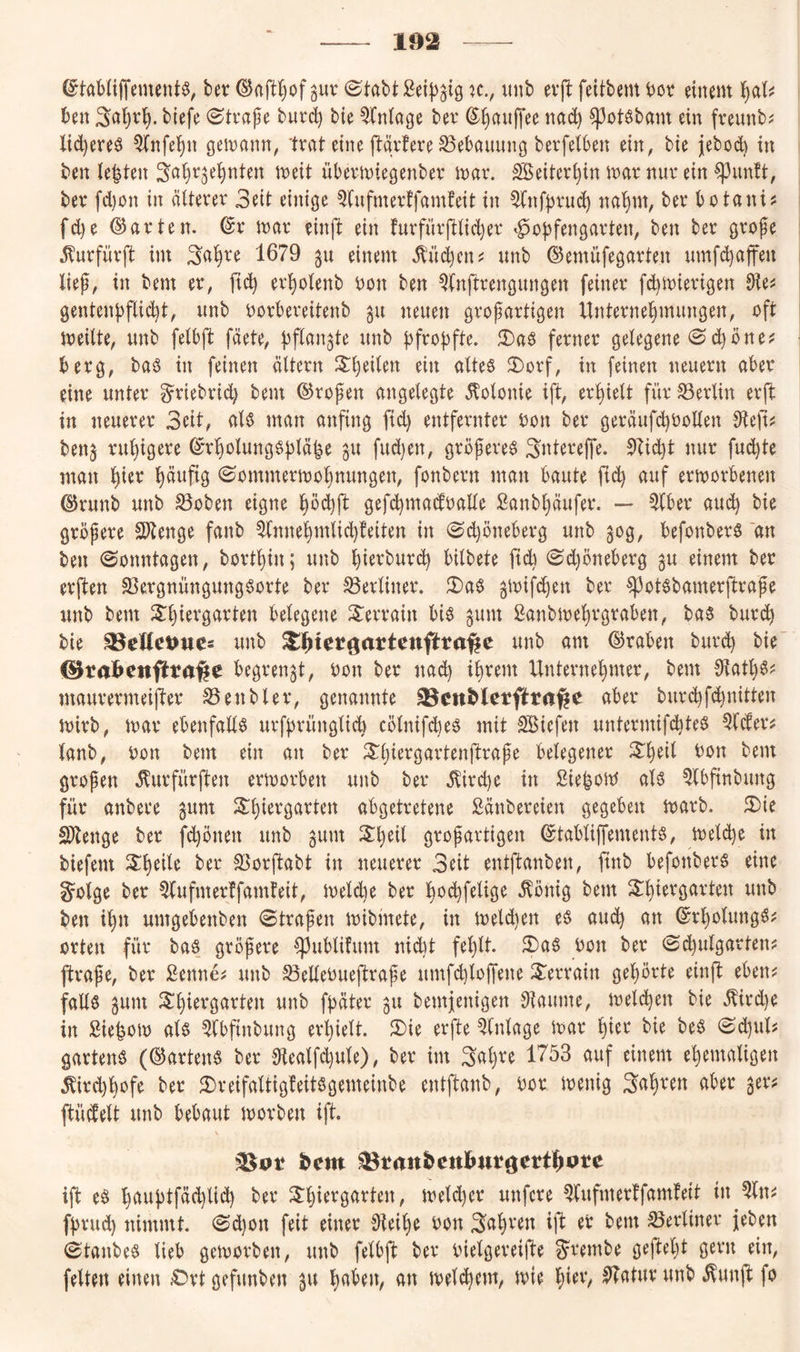 102 ©taMiffement^, bet ^aft()of ^uv ©tabt :2ei|3^t9 xc., unb evjl: fdtbem bov einem l^al^ ben 3a^r^. biefe ©tvape bui*c^ bie Einlage ber (^§aii|Tee nad) ^otöbam ein freunb? lid^ereö ^nfei)n gemnnn, trat eine ftgvfere Bebauung berfetben ein^ bie jebod) in ben leiten 3<^|^af^nten meit übevmiegenber mav. ^eitev|in mar nur ein ^^unft, ber fd)on in älterer 3eit einige 5(ufmer!famfeit in ^nfbrin^ na|m, ber botani? fd)e (?^arten. ©r mar einft ein furfürftlic|er Hopfengarten, ben ber grofe ^urfürft im 1679 gu einem Ä’ü(^ciu unb ©emüfegarten umft^afen lief, in bem er, pdp er|olenb bon ben Qfnftrengungen feiner fd^mierigen 9ie^ gentenpflicpt, unb borbereitenb gu neuen grofartigen Unternehmungen, oft meilte, unb felbft fäete, pflanzte unb pfropfte. JI)a§ ferner gelegene @d)öne^ berg, baö in feinen altern 3:i)eilen ein altes 3)orf, in feinen neuern aber eine unter ^riebrid) bem ©rofen angelegte Kolonie ift, erpielt für 33erlin erft in neuerer Seit, als man anfing ftd) entfernter bon ber geräufd)bollen ditfu benj rupigere ©rpolungspläle ^u fud)en, gröferes Sntereffe. 9?id)t nur fud)te man hier hmipg ©mnmermohnungen, fonbern man baute ftch uuf ermorbenen ©runb unb S5oben eigne hbcpft gefcpmaifbaEe ßanbljänfer. — ^(ber aud) bie gröfere Slienge fanb ^nnehmlid}teiten in ©djöneberg unb 50g, befonberS an ben Sonntagen, borthin; unb hierburi^ bitbete jtd) ©d)öneberg gu einem ber erften 5ßergnüngungSorte ber S3erliner. 2)aS ^mifdjen ber ^otsbamerjltrafe unb bem Xljiergarten belegene S^errain bis gum ßanbmehrgraben, bas burc| bie 35cUct>ucs unb ^tlhtcrgartenftta^e unb ant ©raben burdp bie ©rabctifttafte begrenzt, ron ber nach ihvcm Unternehmer, bem OtaUjS? maurermeifter ^enbler, genannte ^cn^letftraße aber burchfd)nitten mirb, mar ebenfalls urfprünglid) cölnifdies mit SBiefen untermifchteS ^Ider^ lanb, ron bem ein an ber ^h^^^om’tenjlrafe belegener ^h^^^ bon bem grofen ilurfürften ermorben unb ber .^ircpe in Siepom als 5lbfinbung für anbei'e gum S^h^^^Ö^^ten abgetretene Sänbereien gegeben marb. 5)ie SOlenge ber fd)bnen unb gum grof artigen ©tabliffements, meldje in biefem ber 3>orftabt in neuerer 3eit entftanben, finb befonberS eine golge ber ^(ufmertfamteit, meld)e ber ho(^felige .^önig bem 2:hiergarten unb ben ihn umgebenben ©trafen mibinete, in meld)en es and) an ©rholungs^ orten für bas gröfere ^ublifum nid)t fehlt. 2)aS bon ber ©chulgarten? ftrafe, ber Sennen unb ^ellebueftrafe umfd)lojfene Terrain gehörte einft eben^ falls §unt Shiergarten unb fpäter 311 bemjenigen Dtaume, meldhen bie .^ird)e in Sie|om als ^Ibftnbung erhielt. 5)ie erfte Einlage mar hi^*^ bie beS ©djul? gartens (©artenS ber 0tealfd)ule), ber im 3<^h^^ IT'öS auf einem ehemaligen ^ird)hofe ber 3)reifaltig!eitSgemeinbe entftanb, bor menig 3ahren aber ger? ftücbelt unb bebaut morben ift. ift eS huuptfäd)lid) ber , meld)er unfcre ^ufmerffamfeit in fpvud) nimmt. ©d}on feit einer Oteihe bon bem berliner jeben ©tanbeS lieb gemorben, unb felbft ber bielgereifte Swnbe gefleht gern ein, feiten einen .Ort gefunben 311 h(^l>en, an melchem, mie h^ev, ^atur unb ^unft fo