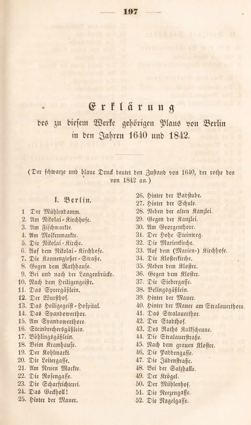 • 6 t f l a r tt it g be^ biefem 3Berle geprtgen ^lan^ bon 33erltn in ben 1640 unb 1842. (T)tx unb Haue iDrucJ beutet beu ^öu 1640, bet rotH beu ijon 1842 au.) I. Berlin. 1. T)tx ?HüHettbamm. 2. 31m 9^tfoIat*=^tr^^üfe. 3. 31m gtfd}marlte. 4. 3tm 3}tolfeumarlfte. 5. T>k 3^tfoIat==51{vc^e. 6. 31uf bcm 91{foIat-^trc^bofe. 7. !Dte ^auuenate^ev «Strafe. 8. ®egeu bem ^fiat^^ufe. 9. 33et uub nac^ bet Saugeubrüife. 10. 34ad^ bem. ^eütgeugetfte. 11. 2Da0 ©b^^egäHetn. 12. 3)er 3[Burft^üf. 13. X)a§> |)etltgege{|l=’|)üfHtal. 14. 2ja0 ©^attbomeiftlör. 15. 31m 0banbütüert^)öre. 16. ©tembredjeicggäHem. 17. 33ÖHmgögäHettt. 18. 33etm ^i:aml)au[e. 19. X)xx ^oHwur^ft. 20. 2)te Settergaffe» 21. 31m 91euett Äarlte. 22. ;Dte Olofeugaffe. 23. X)te (Sdjarfrid^terct. 24. 2)a0 ©edltoai •25. f)inter ber 33tauer. 26. .^tuter ber ^abftube. 27. |)mter ber «S^ule. 28. fJlebeu ber alteu ^aujlet. 29. liegen ber ^aujlet. 30. 31m ®eorgeutt)ore. 31. ©er f)üH «Stemtueg. 32. ©i’e 3}?artenftrd)e. 33. 31uf bem (3]3arteu-=) ^'trc|l)öfe. 34. ©ie Moflerl'trd^e. 35. 97ebeu bem Mofter. 36. ©egert bem Mofler- 37. ©te @tebergaf[e. 38. Seltug^güHetu. 39. |)mter ber 3!}?auer. 40. |)tnter ber 33iauer am 6tralauertl)öre, 41. ©a0 ©tralauertltor. 42. ©er ©tabtftof. 43. ©e^ Olatl)^ ^allfd^euue. 44. ©te ©tralauerftrape. 45. 31at^ bem grauen .^lofter. 46. ©te ^abbeugaffe. 47. ©te 3übeuftra§e. 48. 33et ber 0aljl)ulle. 49. ©er .^rogel. 50. ©er 3}?üHettl)of. 51. ©te ^lee^eugaffe. 52. ©te 3?agelgaffe.