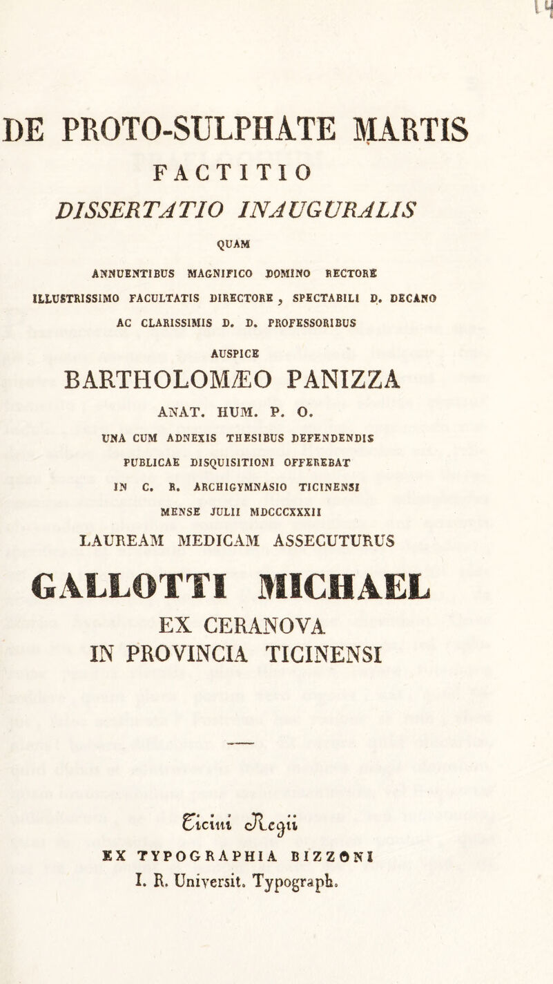 DE PROTO-SULPHATE MARTIS s FACTITIO DISSERTATIO 1NAUGVRALIS QUAM ANNUENTIBUS MAGNIFICO DOMINO RECTORg ILLUSTRISSIMO FACULTATIS DIRECTORE , SPECTABILI D. DECANO AC CLARISSIMIS D. D. PROFESSORIBUS AUSPICE BARTHOLOM/EO PANIZZA ANAT. HUM. P. O. UNA CUM ADNEXIS THESIBUS DEFENDENDIS PUBLICAE DISQUISITIONI OFFEREBAT IN C. R. ARCHIGYMNASIO TICINENSI MENSE JULII MDCCCXXXII LAUREAM MEDICAM ASSECUTURUS GALLOTTI MICHAEL EX CERANOVA IN PROVINCIA TICINENSI Eicini cTLcc^ii EX TYPOGRAPHIA BIZZONI