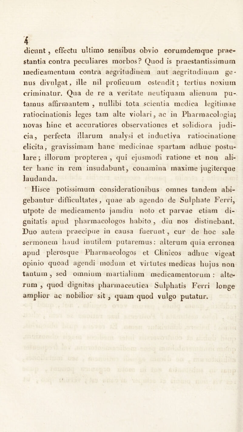 dicunt, effectu ultimo sensibus obvio eorumdemque prae- stantia contra peculiares morbos? Quod is praestantissimurn medicamentum contra aegritudinem aut aegritudinum ge- nus divulgat, ille nil proficuum ostendit; tertius noxium criminatur. Qua de re a veritate neutiquam alienum pu- tamus affirmantem , nullibi tota scientia medica legitimae ratiocinationis leges tam alte violari, ac in Pharmacologia; novas hinc et accuratiores observationes et solidiora judi- cia, perfecta illarum analysi et inductiva ratiocinatione elicita, gravissimam lianc medicinae spartam adhuc postu- lare; illorum propterea , qui ejusmodi ratione et non ali- ter hanc in rem insudabunt, conamina maxime jugiterque laudanda. Hisce potissimum considerationibus omnes tandem abi- gebantur difficultates , quae ab agendo de Sulphate Ferri, utpote de medicamento jamdiu noto et parvae etiam di- gnitatis apud pliarmacologos habito , diu nos distinebant. Duo autem praecipue in causa fuerunt , cur de hoc sale sermonem haud inutilem putaremus: alterum quia erronea apud plerosque Pliarmacologos et Clinicos adhuc vigeat opinio quoad agendi modum et virtutes medicas hujus non tantum, sed omnium martialium medicamentorum : alte- rum , quod dignitas pharmaceutica Sulphatis Ferri longe amplior ac nobilior sit , quam quod vulgo putatur.