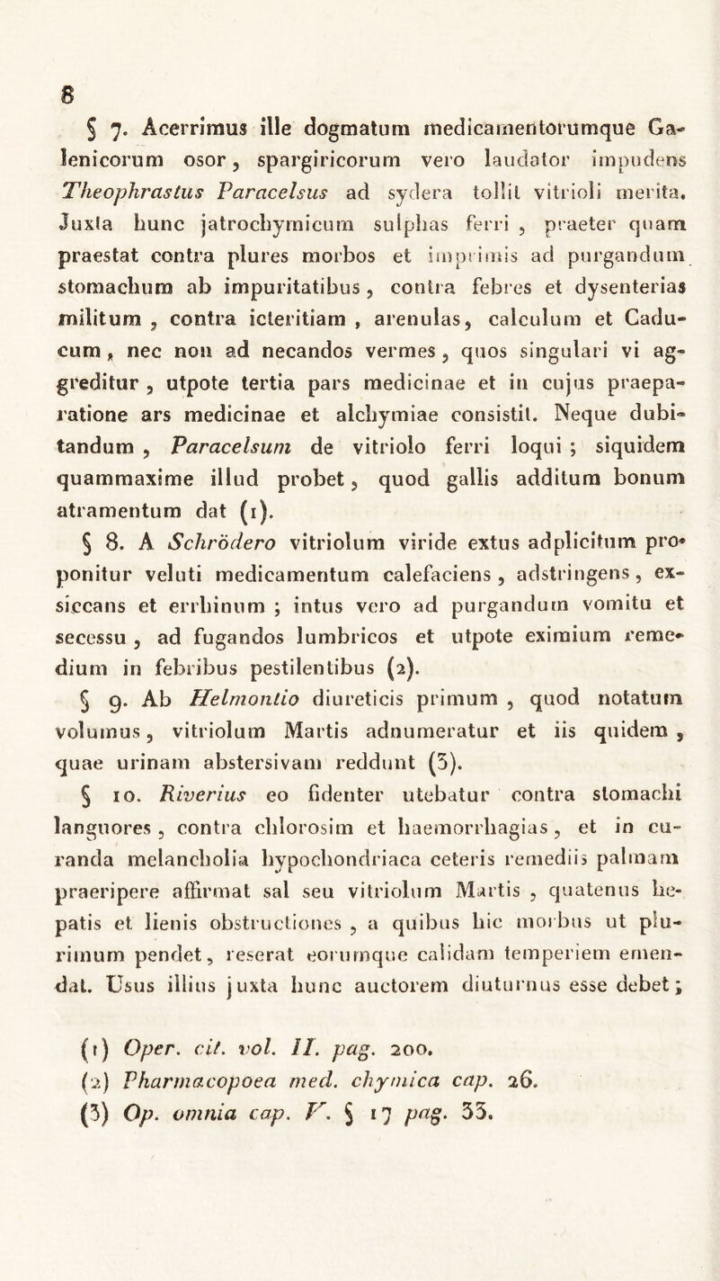 leo i eorum osor ? spargiricorum vero laudator impudens Theophrastus Paracelsus ad sydera tollit vitrioli merita. Juxta hunc jatrocliymicum sulplias ferri , praeter quam praestat contra plures morbos et imprimis ad purgandum stomachum ab impuritatibus, contra febres et dysenterias militum , contra icleritiam , arenulas, calculum et Cadu- cum „ nec non ad necandos vermes ? quos singulari vi ag- greditur 5 utpote tertia pars medicinae et in cujus praepa- ratione ars medicinae et alchymiae consistit. Neque dubi- tandum j Paracelsum de vitrioio ferri loqui ; siquidem quammaxime illud probet, quod gallis additum bonum atramentum dat (i). § 8. A Schrodero vitriolum viride extus adplicitum pro* ponitur veluti medicamentum calefaciens , adstringens , ex- siccans et errliinum ; intus vero ad purgandum vomitu et secessu , ad fugandos lumbricos et utpote eximium reme- dium in febribus pestilentibus (2). 5 g. Ab Helmonlio diureticis primum , quod notatum volumus 3 vitriolum Martis adnumeratur et iis quidem s quae urinam abstersivam reddunt (5). § io. Riverius eo fidenter utebatur contra stomachi languores, contra clilorosim et haemorrhagias, et in cu- randa melancholia hypochondriaca ceteris remediis palmam praeripere affirmat sal seu vitriolum Martis , quatenus he- patis et lienis obstructiones , a quibus hic morbus ut plu- rimum pendet, reserat eorumque calidam temperiem emen- dat. Usus illius juxta hunc auctorem diuturnus esse debet; (t) Oper. cit. vol. II. pag. 200. (2) Pharmacopoea med. chymica cap. 26. (3) Op. omnia cap. V. % 17 pag. 53.