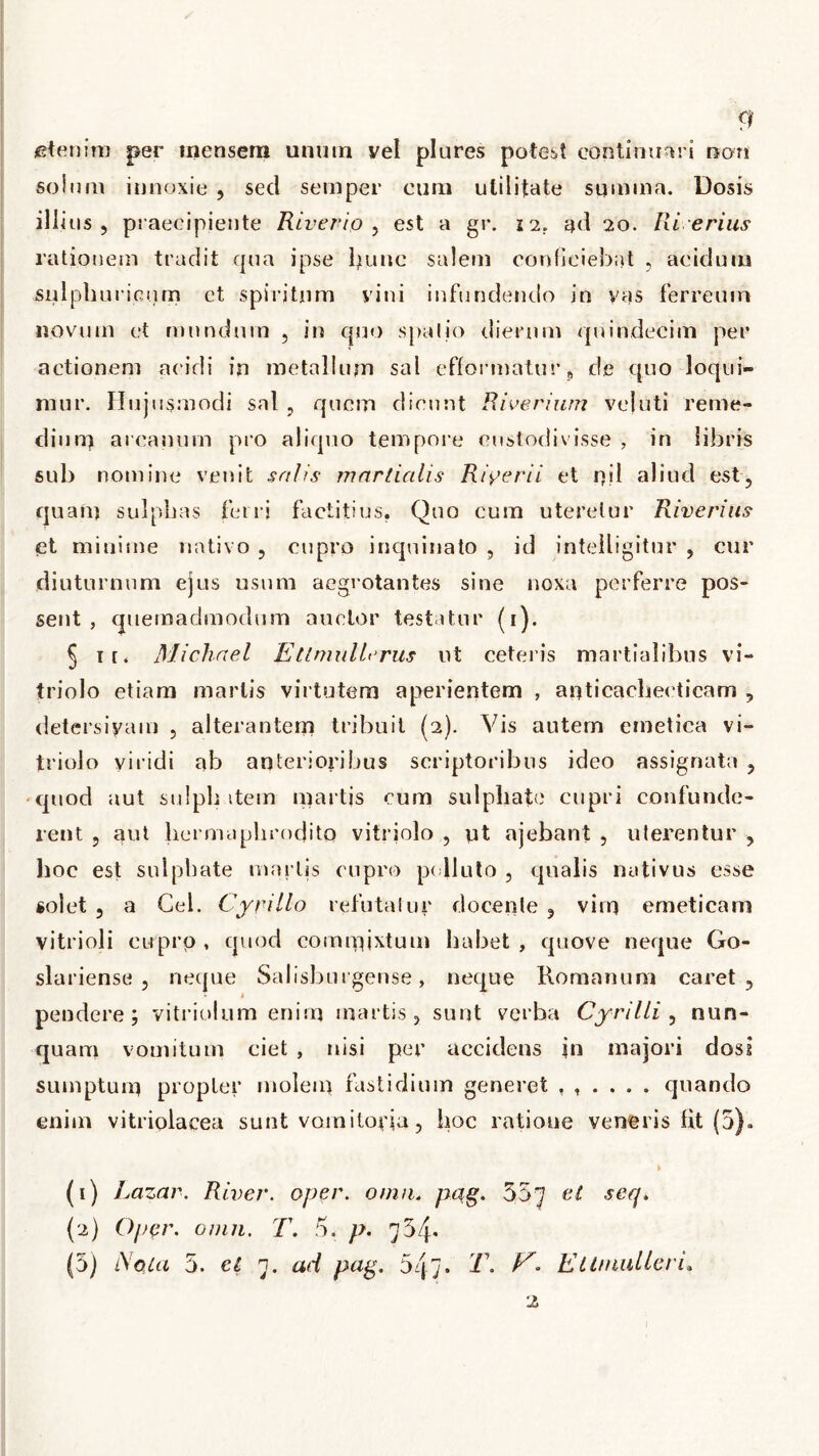 etenim per mensem unum vel plures potest continuari non solum innoxie , sed semper eum utilitate summa. Dosis illius , praecipiente Riverio , est a gr. n. ad 20. Ri erius rationem tradit qua ipse hunc salem conficiebat , acidum snlphuricum ct spiritum yini infundendo in vas ferreum novum et mundum , in quo spatio dierum quindecim per actionem acidi in metallum sal efformatur 9 de quo loqui- mur. Hujusmodi sal , quem dicunt Riveriurn vejuti reme- dium arcanum pro aliquo tempore custodivisse , in libris sub nomine venit salis martialis Riyerii et od aliud est, quam sulphas feni factitius. Quo cum uteretur Riverius et minime nativo , cupro inquinato ? id intelligitur , cur diuturnum ejus usum aegrotantes sine noxa perferre pos- sent , quemadmodum anetor testatur (1). § 1 r. Michael Ettmullerus ut ceteris martialibus vi- triolo etiam martis virtutem aperientem , anticacheeticam , detersiyam , alterantem tribuit (2). Vis autem emetica vi- triolo viridi ab anterioribus scriptoribus ideo assignata , quod aut sulph item martis cum sulphate cupri confunde- rent , aut hermaphrodito vitriolo , yt ajebant , uterentur , hoe est sulphate martis cupro polluto 5 qualis nativus esse solet 5 a Gei. Cyrillo refutatur docente ? vim emeticam vitrioli cupro , quod commixtum habet , quove neque Go- slariense , neque Salisburgense, neque Romanum caret, 1 pendere; vitriolum enim martis, sunt verba Cyrilli , nun- quam vomitum ciet , nisi per accidens jn majori dosi sumptum propter molem fastidium generet quando enim vitriplacea sunt vomitoyia, hoc ratione veneris lit (5). (1) Lazar. River, oper. omn, pag. 357 eser{* (2) Oper. omn. T. 5. />. 734* (5) Nola 5. el 7. ad pag. 5q7* T. /G EllmuUeri.