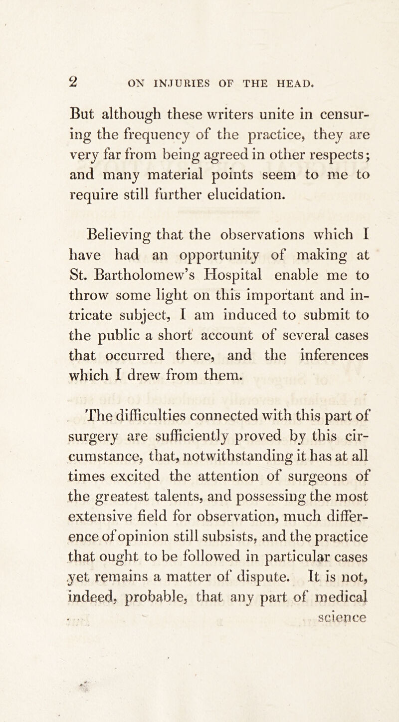 But although these writers unite in censur- ing the frequency of the practice, they are very far from being agreed in other respects; and many material points seem to me to require still further elucidation. Believing that the observations which I have had an opportunity of making at St. Bartholomew’s Hospital enable me to throw some light on this important and in- tricate subject, 1 am induced to submit to the public a short' account of several cases that occurred there, and the inferences which I drew from them. The difficulties connected with this part of surgery are sufficiently proved by this cir- cumstance, that, notwithstanding it has at all times excited the attention of surgeons of the greatest talents, and possessing the most extensive field for observation, much differ- ence of opinion still subsists, and the practice that ought to be followed in particular cases yet remains a matter of dispute. It is not, indeed, probable, that any part of medical science