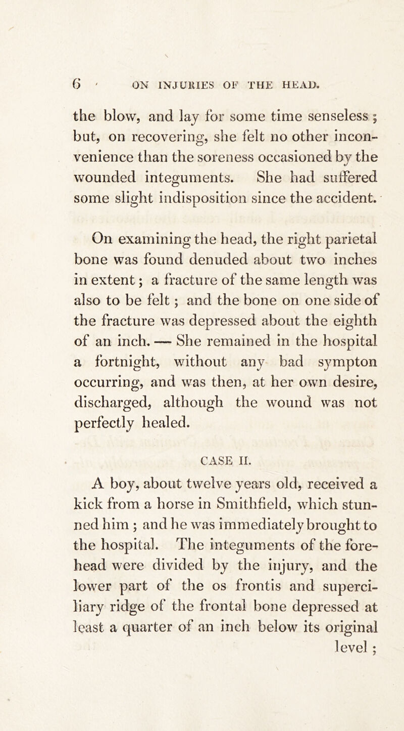 the blow, and lay for some time senseless ; but, on recovering, she felt no other incon- venience than the soreness occasioned by the wounded integuments. She had suffered some slight indisposition since the accident. On examining the head, the right parietal bone was found denuded about two inches in extent; a fracture of the same length was also to be felt; and the bone on one side of the fracture was depressed about the eighth of an inch. — She remained in the hospital a fortnight, without any bad sympton occurring, and was then, at her own desire, discharged, although the wound was not perfectly healed. CASE IL A boy, about twelve years old, received a kick from a horse in Smithfield, which stun- ned him ; and he was immediately brought to the hospital. The integuments of the fore- head were divided by the injury, and the lower part of the os frontis and superci- liary ridge of the frontal bone depressed at least a quarter of an inch below its original level ;
