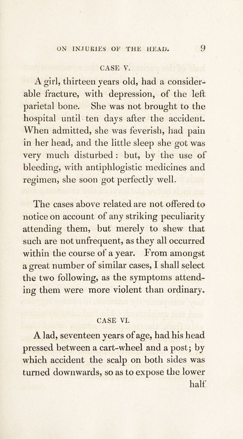 CASE V. A girl, thirteen years old, had a consider- able fracture, with depression, of the left parietal bone. She was not brought to the hospital until ten days after the accident. When admitted, she was feverish, had pain in her head, and the little sleep she got was very much disturbed : but, by the use of bleeding, with antiphlogistic medicines and regimen, she soon got perfectly well. The cases above related are not offered to notice on account of any striking peculiarity attending them, but merely to shew that such are not unfrequent, as they all occurred within the course of a year. From amongst a great number of similar cases, I shall select the two following, as the symptoms attend- ing them were more violent than ordinary. CASE VI. A lad, seventeen years of age, had his head pressed between a cart-wheel and a post; by which accident the scalp on both sides was turned downwards, so as to expose the lower half’