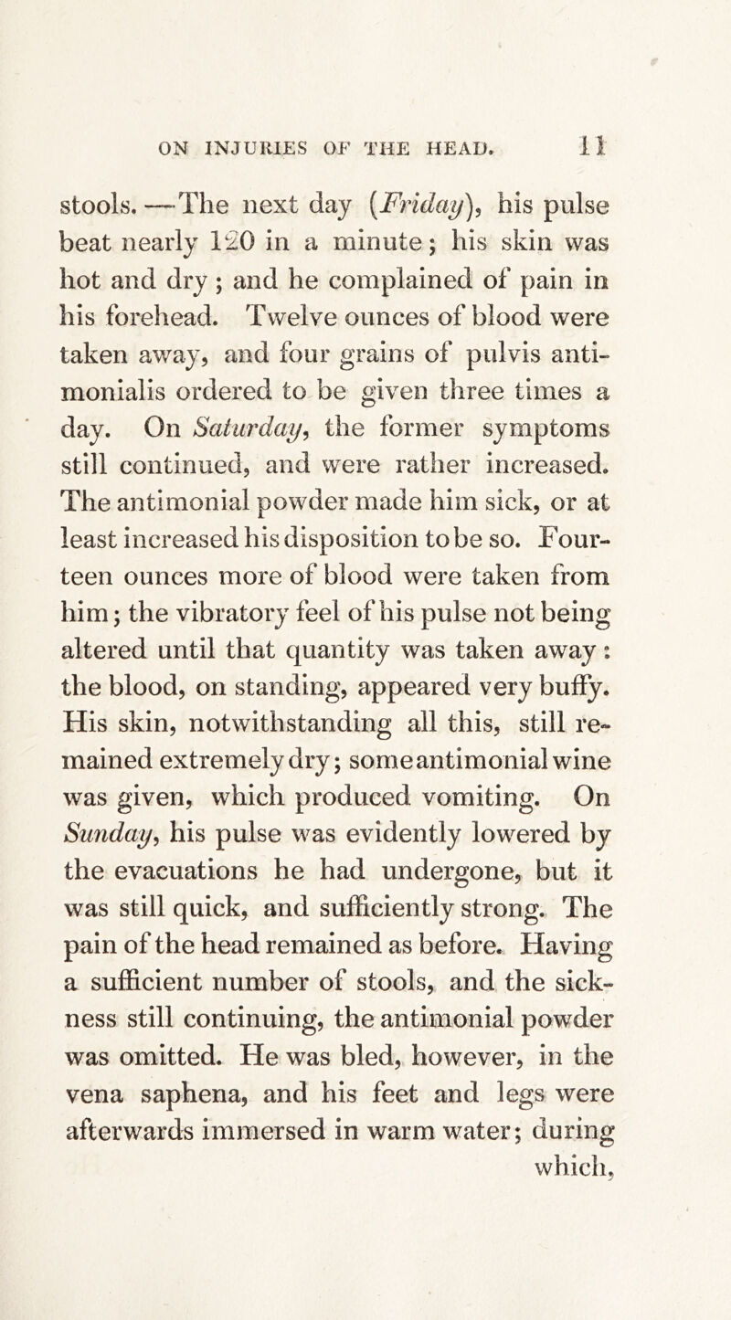 stools. —The next day [Friday)^ his pulse beat nearly 1£0 in a minute; his skin was hot and dry; and he complained of pain in his forehead. Twelve ounces of blood were taken away, and four grains of pulvis anti- monialis ordered to be given three times a day. On Saturday^ the former symptoms still continued, and w^ere rather increased. The antimonial powder made him sick, or at least increased his disposition to be so. Four- teen ounces more of blood were taken from him; the vibratory feel of his pulse not being altered until that quantity was taken away: the blood, on standing, appeared very buffy. His skin, notwithstanding all this, still re- mained extremely dry; some antimonial wine was given, which produced vomiting. On Sunday^ his pulse was evidently lowered by the evacuations he had undergone, but it was still quick, and suificiently strong. The pain of the head remained as before. Having a sufficient number of stools, and the sick- ness still continuing, the antimonial powder was omitted. He was bled, however, in the vena saphena, and his feet and legs were afterwards immersed in warm water; during which.