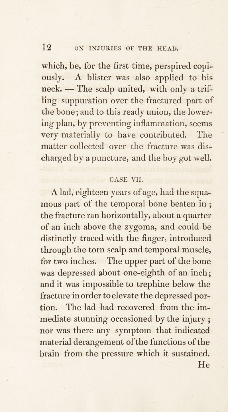 which, he, for the first time, perspired copi- ously. A blister was also applied to his neck. — The scalp united, with only a trif- ling suppuration over the fractured part of the bone; and to this ready union, the lower- ing plan, by preventing inflammation, seems very materially to have contributed. The matter collected over the fracture was dis- charged by a puncture, and the boy got well. CASE vn. A lad, eighteen years of age, had the squa- mous part of the temporal bone beaten in ; the fracture ran horizontally, about a quarter of an inch above the zygoma, and could be distinctly traced with the finger, introduced through the torn scalp and temporal muscle, for two inches. The upper part of the bone was depressed about one-eighth of an inch; and it was impossible to trephine below the fracture in order to elevate the depressed por- tion. The lad had recovered from the im- mediate stunning occasioned by the injury ; nor was there any symptom that indicated material derangement of the functions of the brain from the pressure which it sustained. He