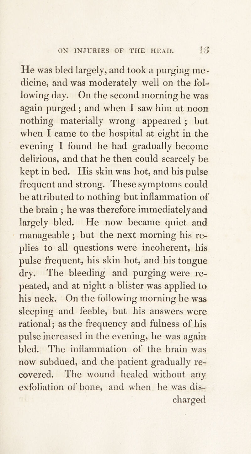 He was bled largely, and took a purging ine» dicine, and was moderately well on the fol- lowing day. On the second morning he was again purged; and when I saw him at noon nothing materially wrong appeared ; but when I came to the hospital at eight in the evening I found he had gradually become delirious, and that he then could scarcely be kept in bed. His skin was hot, and his pulse frequent and strong. These symptoms could be attributed to nothing but inflammation of the brain ; he was therefore immediately and largely bled. He now became quiet and manageable ; but the next morning his re- plies to all questions were incoherent, his pulse frequent, his skin hot, and his tongue dry. The bleeding and purging were re- peated, and at night a blister was applied to his neck. On the following morning he was sleeping and feeble, but his answers were rational; as the frequency and fulness of his pulse increased in the evening, he was again bled. The inflammation of the brain was now subdued, and the patient gradually re- covered. The wound healed without any exfoliation of bone, and when he was dis- charged