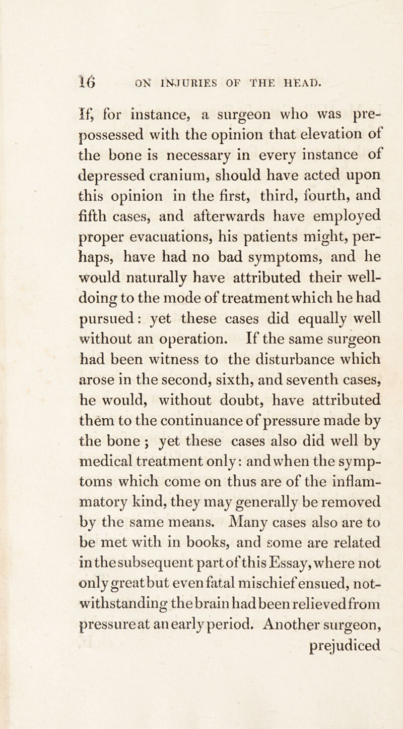 If, for instance, a surgeon who was pre- possessed with the opinion that elevation of the bone is necessary in every instance of depressed cranium, should have acted upon this opinion in the first, third, fourth, and fifth cases, and afterwards have employed proper evacuations, his patients might, per- haps, have had no bad symptoms, and he would naturally have attributed their well- doing to the mode of treatment which he had pursued: yet these cases did equally well without an operation. If the same surgeon had been witness to the disturbance which arose in the second, sixth, and seventh cases, he would, without doubt, have attributed them to the continuance of pressure made by the bone ; yet these cases also did well by medical treatment only; and when the symp- toms which come on thus are of the inflam- matory kind, they may generally be removed by the same means. Many cases also are to be met with in books, and some are related in the subsequent part of this Essay, where not onlygreatbut evenfatal mischief ensued, not- withstanding the brain had been relievedfrom pressureat an early period. Another surgeon, prejudiced