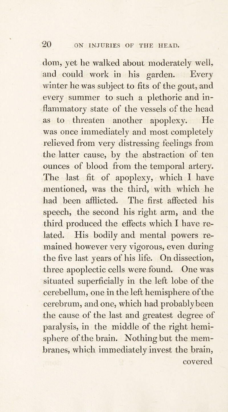 dom, yet he walked about moderately well, and could work in his garden. Every winter he was subject to fits of the gout, and every summer to such a plethoric and in- flammatory state of the vessels of the head as to threaten another apoplexy. He was once immediately and most completely relieved from very distressing feelings from the latter cause, by the abstraction of ten ounces of blood from the temporal artery. The last fit of apoplexy, which 1 have mentioned, was the third, with which he had been afflicted. The first affected his speech, the second his right arm, and the third produced the effects which I have re- lated. His bodily and mental powers re- mained however very vigorous, even during the five last years of his life. On dissection, three apoplectic cells were found. One was situated superficially in the left lobe of the cerebellum, one in the left hemisphere of the cerebrum, and one, which had probably been the cause of the last and greatest degree of paralysis, in the middle of the right hemi- sphere of the brain. Nothing but the mem- branes, which immediately invest the brain, covered
