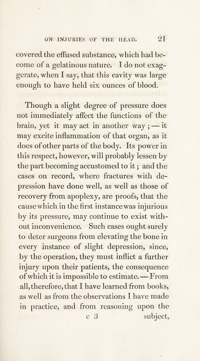 covered the effused substance, which had be- come of a gelatinous nature. I do not exag- gerate, when I say, that this cavity was large enough to have held six ounces of blood. Though a slight degree of pressure does not immediately affect the functions of the brain, yet it may act in another way ; —- it may excite inflammation of that organ, as it does of other parts of the body^ Its po wer in this respect, however, will probably lessen by the part becoming accustomed to it; and the cases on record, where fractures with de- pression have done well, as Vv^ell as those of recovery from apoplexy, are proofs, that the cause which in the first instance was injurious I by its pressure, may continue to exist with- out inconvenience. Such cases ought surely to deter surgeons from elevating the bone in every instance of slight depression, since, by the operation, they must inflict a further injury upon their patients, the consequence of which it is impossible to estimate.—From all, therefore, that I have learned from books, as well as from the observations I have made in practice, and from reasoning upon the c 3 subject.