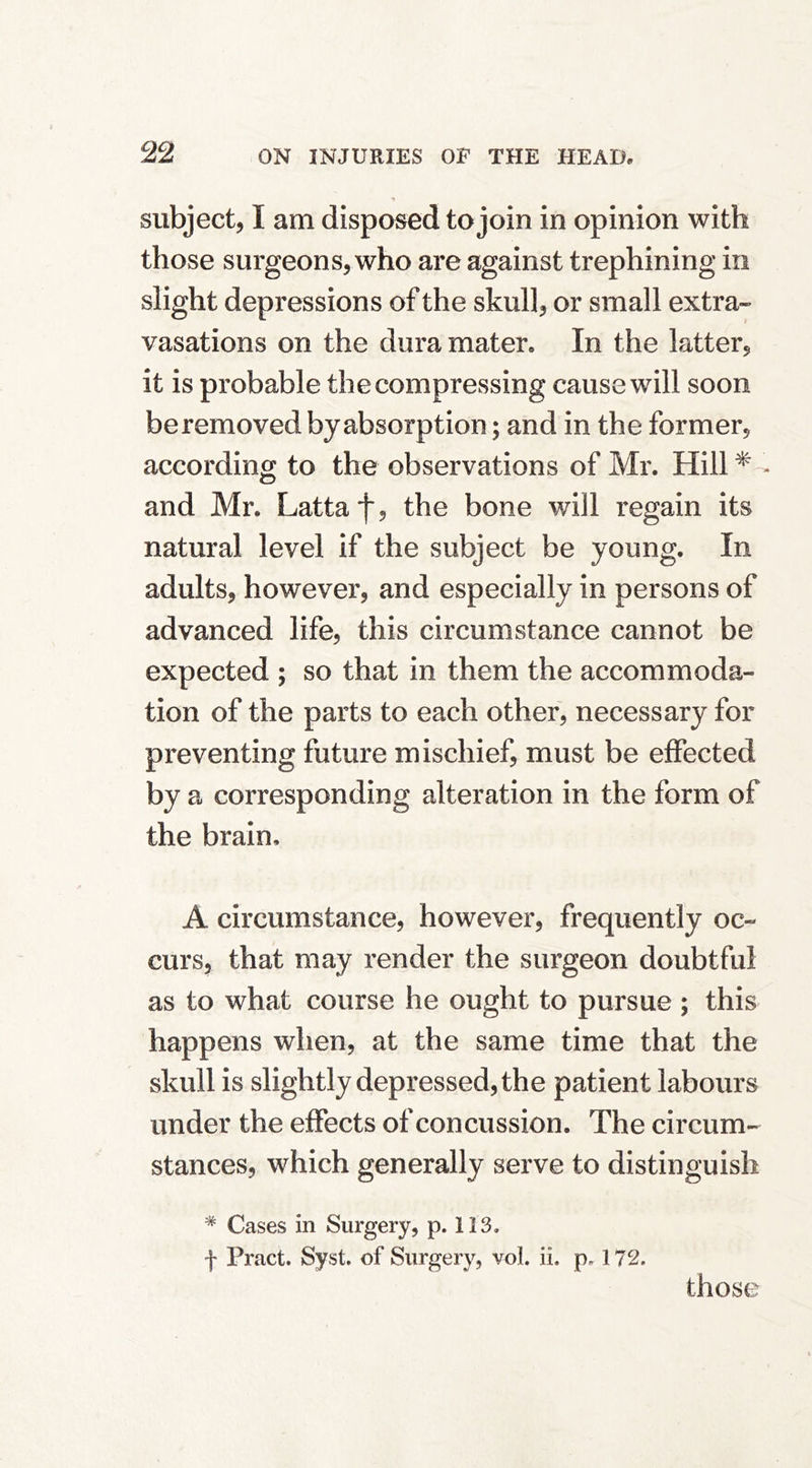 subject, I am disposed to join in opinion with those surgeons, who are against trephining in slight depressions of the skull, or small extra- vasations on the dura mater. In the latter, it is probable the compressing cause will soon be removed by absorption; and in the former, according to the observations of Mr. Hill^ - and Mr. Lattaf, the bone will regain its natural level if the subject be young. In adults, however, and especially in persons of advanced life, this circumstance cannot be expected ; so that in them the accommoda- tion of the parts to each other, necessary for preventing future mischief, must be effected by a corresponding alteration in the form of the brain, A circumstance, however, frequently oc- curs, that may render the surgeon doubtful as to what course he ought to pursue ; this happens wlien, at the same time that the skull is slightly depressed, the patient labours under the effects of concussion. The circum- stances, which generally serve to distinguish * Cases in Surgery, p. 113. f Pract. Syst. of Surgery, vol. ii. p. 172. those