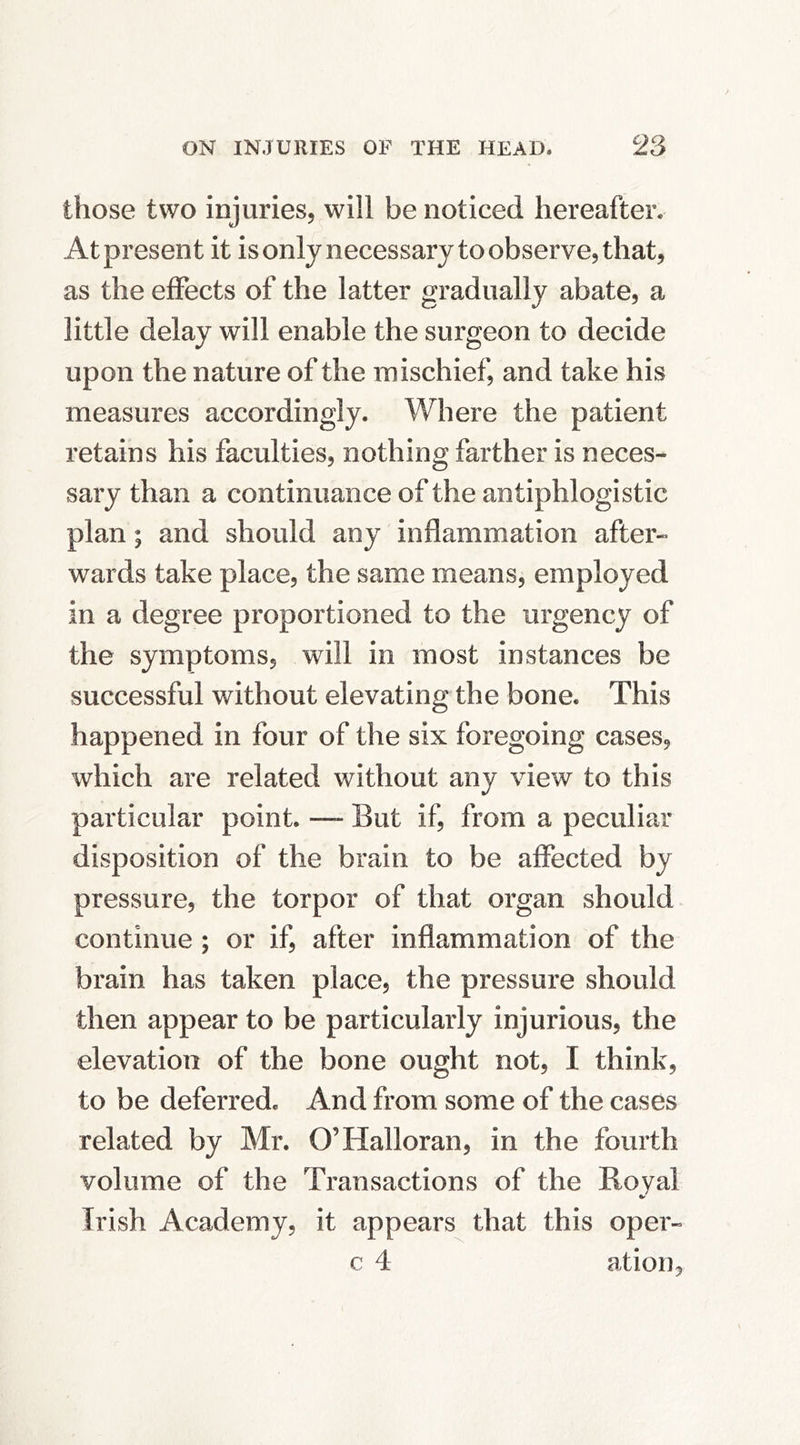 those two injuries, will be noticed hereafter. At present it isonly necessary to observe, that, as the effects of the latter gradually abate, a little delay will enable the surgeon to decide upon the nature of the mischief, and take his measures accordingly. Where the patient retains his faculties, nothing farther is neces- sary than a continuance of the antiphlogistic plan; and should any inflammation after- wards take place, the same means, employed in a degree proportioned to the urgency of the symptoms, will in most instances be successful without elevating the bone. This happened in four of the six foregoing cases, which are related without any view to this particular point. —- But if, from a peculiar disposition of the brain to be affected by pressure, the torpor of that organ should continue ; or if, after inflammation of the brain has taken place, the pressure should then appear to be particularly injurious, the elevation of the bone ought not, I think, to be deferred. And from some of the cases related by Mr. O’Halloran, in the fourth volume of the Transactions of the Royal Irish Academy, it appears that this oper- c 4 ation.