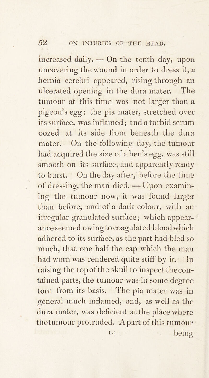 increased daily. — On the tenth day, upon uncovering the wound in order to dress it, a hernia cerebri appeared, rising through an ulcerated opening in the dura mater. The tumour at this time was not larwr than a c? pigeon’s egg: the pia mater, stretched over its surface, was inflamed; and a turbid serum oozed at its side from beneath the dura mater. On the following day, the tumour liad acquired the size of a hen’s egg, was still smooth on its surface, and apparently ready to burst. On the day after, before the time of dressing, the man died. — Upon examin- ing the tumour now, it was found larger than before, and of a dark colour, with an irregular granulated surface; which appear- ance seemed owing to coagulated blood which adhered to its surface, as the part had bled so much, that one half the cap which the man had worn was rendered quite stiff by it. Tn raising the top of the skull to inspect the con- tained parts, the tumour was in some degree torn from its basis. The pia mater was in general much inflamed, and, as well as the dura mater, was deficient at the place where the tumour protruded. Apart of this tumour i4 . being