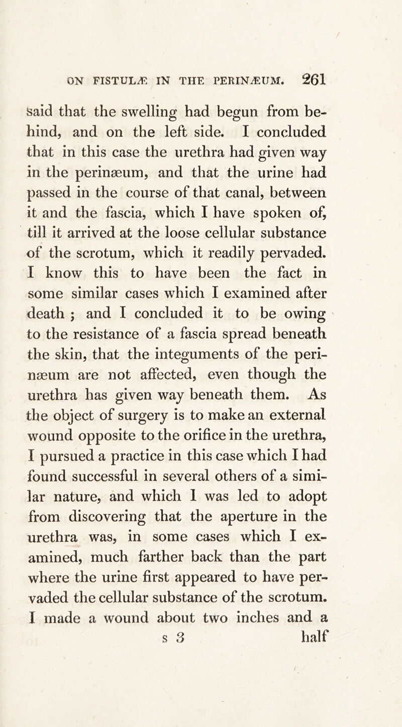 Said that the swelling had begun from be- hind, and on the left side. I concluded that in this case the urethra had given way in the perinaeum, and that the urine had passed in the course of that canal, between it and the fascia, which I have spoken of, till it arrived at the loose cellular substance of the scrotum, which it readily pervaded. I know this to have been the fact in some similar cases which I examined after death ; and I concluded it to be owing to the resistance of a fascia spread beneath the skin, that the integuments of the peri- nasum are not affected, even though the urethra has given way beneath them. As the object of surgery is to make an external wound opposite to the orifice in the urethra, I pursued a practice in this case which I had found successful in several others of a simi- lar nature, and which 1 was led to adopt from discovering that the aperture in the urethra was, in some cases which I ex- amined, much farther back than the part where the urine first appeared to have per- vaded the cellular substance of the scrotum. I made a wound about two inches and a s 3 half