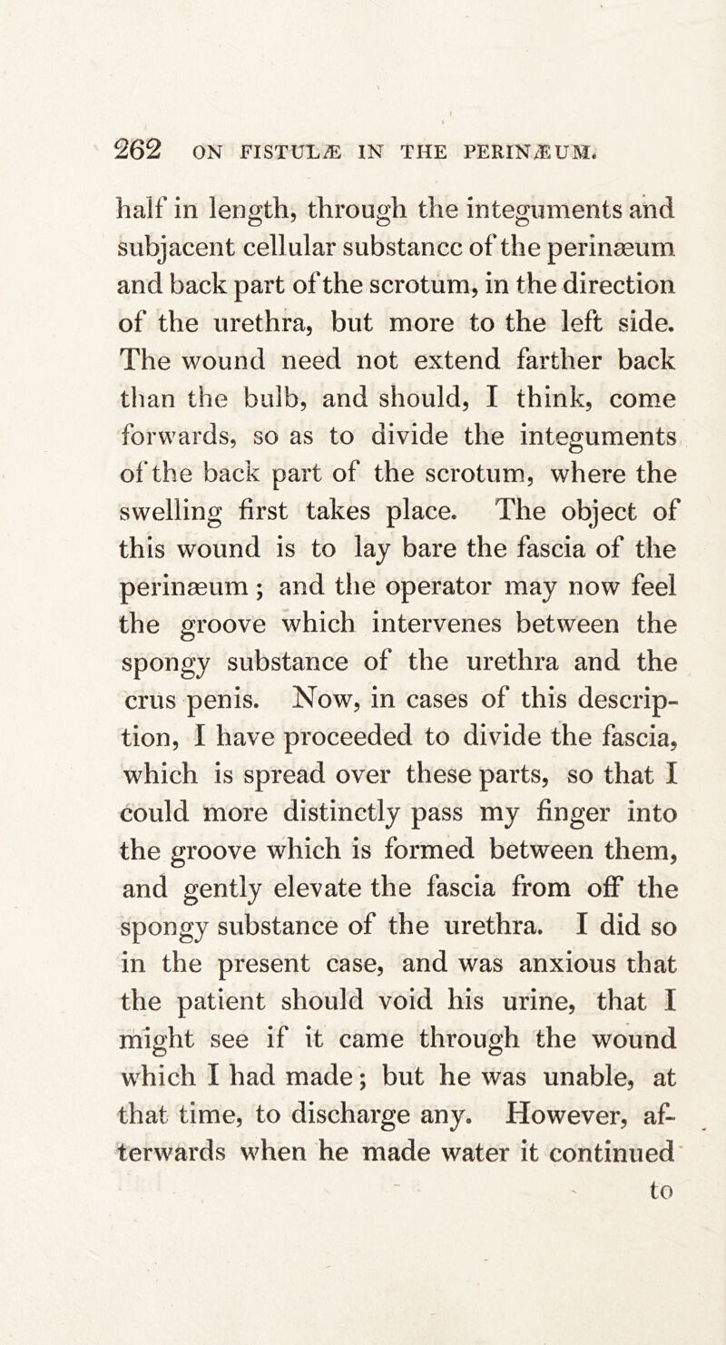 half in length, through the integuments and subjacent cellular substance of the perinseum. and back part of the scrotum, in the direction of the urethra, but more to the left side. The wound need not extend farther back than the bulb, and should, I think, com.e forwards, so as to divide the integuments of the back part of the scrotum, where the swelling first takes place. The object of this wound is to lay bare the fascia of the perinaeum ; and the operator may now feel the groove which intervenes between the spongy substance of the urethra and the crus penis. Now, in cases of this descrip- tion, I have proceeded to divide the fascia, which is spread over these parts, so that I could more distinctly pass my finger into the groove which is formed between them, and gently elevate the fascia from off the spongy substance of the urethra. I did so in the present case, and was anxious that the patient should void his urine, that I might see if it came through the wound which I had made; but he was unable, at that time, to discharge any. However, af- terwards when he made water it continued*