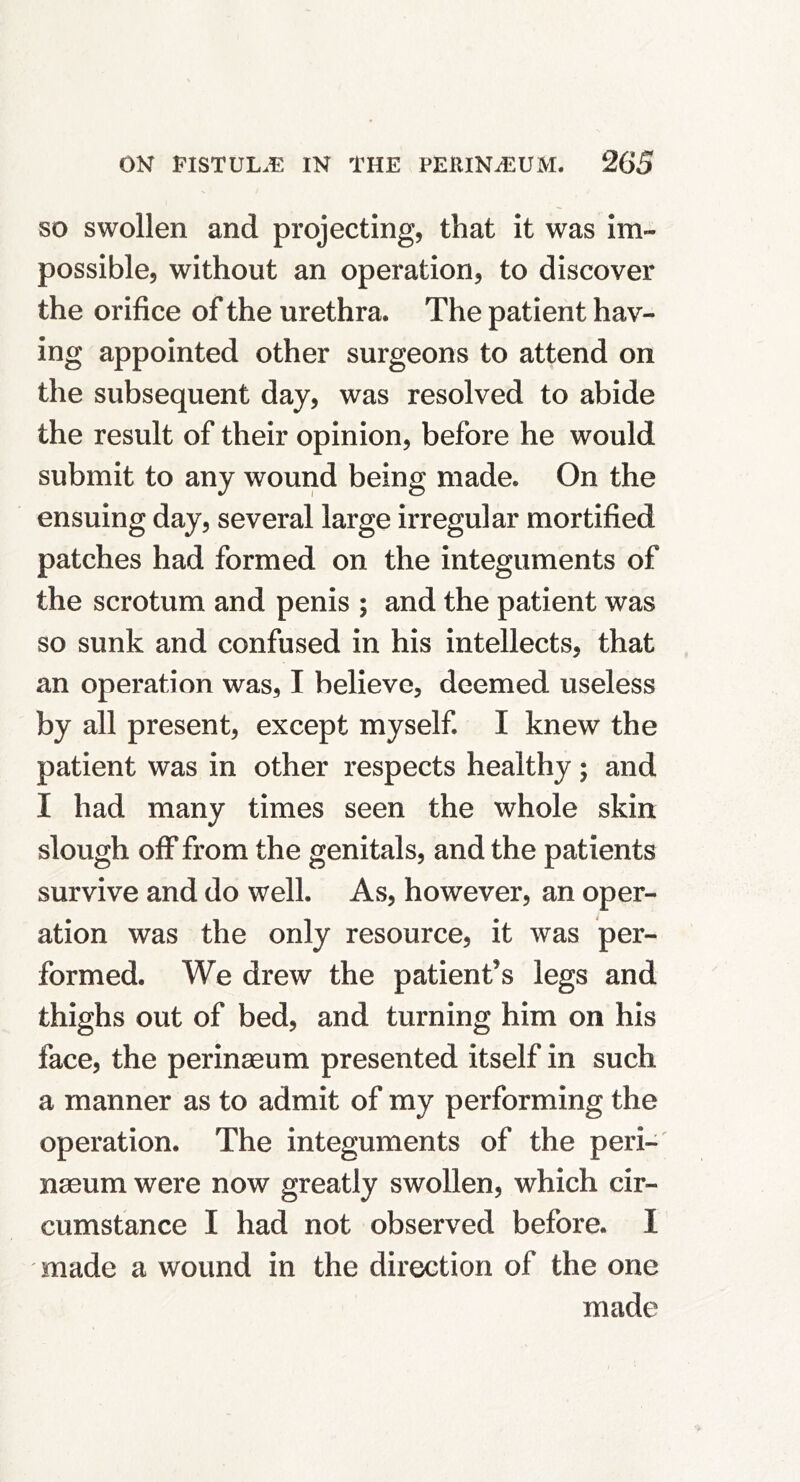 SO swollen and projecting, that it was im- possible, without an operation, to discover the orifice of the urethra. The patient hav- ing appointed other surgeons to attend on the subsequent day, was resolved to abide the result of their opinion, before he would submit to any wound being made. On the ensuing day, several large irregular mortified patches had formed on the integuments of the scrotum and penis ; and the patient was so sunk and confused in his intellects, that an operation was, I believe, deemed useless by all present, except myself. I knew the patient was in other respects healthy; and I had many times seen the whole skin slough off from the genitals, and the patients survive and do well. As, however, an oper- ation was the only resource, it was per- formed. We drew the patient’s legs and thighs out of bed, and turning him on his face, the perinmum presented itself in such a manner as to admit of my performing the operation. The integuments of the peri-' naeum were now greatly swollen, which cir- cumstance I had not observed before. I made a wound in the direction of the one made