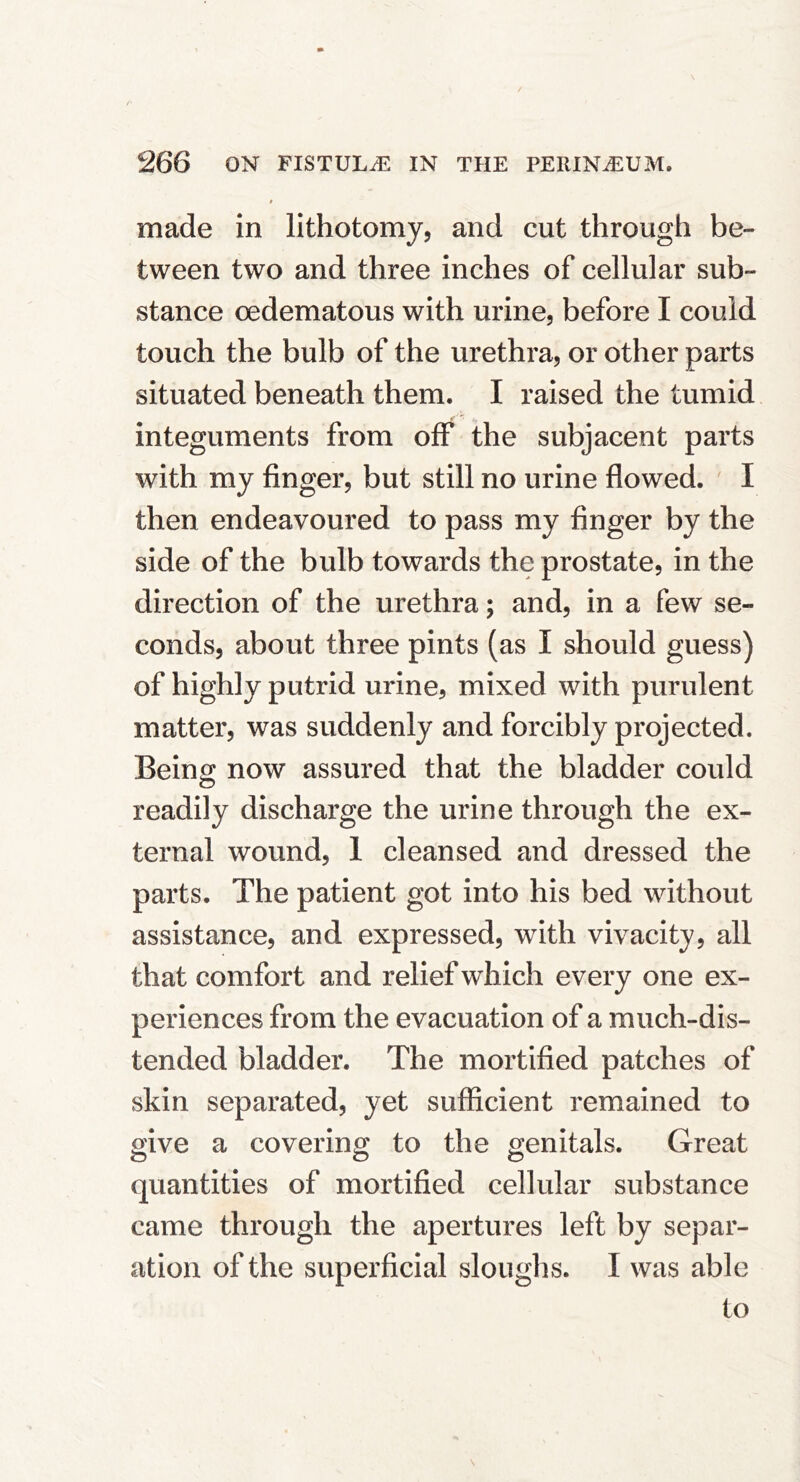 i made in lithotomy, and cut through be- tween two and three inches of cellular sub- stance oedematous with urine, before I could touch the bulb of the urethra, or other parts situated beneath them. I raised the tumid integuments from off the subjacent parts with my finger, but still no urine flowed. ' I then endeavoured to pass my finger by the side of the bulb towards the prostate, in the direction of the urethra; and, in a few se- conds, about three pints (as I should guess) of highly putrid urine, mixed with purulent matter, was suddenly and forcibly projected. Being now assured that the bladder could readily discharge the urine through the ex- ternal wound, 1 cleansed and dressed the parts. The patient got into his bed without assistance, and expressed, with vivacity, all that comfort and relief which every one ex- periences from the evacuation of a much-dis- tended bladder. The mortified patches of skin separated, yet sufficient remained to give a covering to the genitals. Great quantities of mortified cellular substance came through the apertures left by separ- ation of the superficial sloughs. I was able