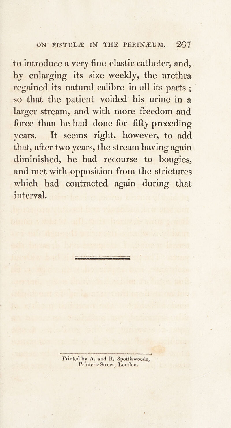 to introduce a very fine elastic catheter, and, by enlarging its size weekly, the urethra regained its natural calibre in all its parts ; so that the patient voided his urine in a larger stream, and with more freedom and force than he had done for fifty preceding years. It seems right, however, to add that, after two years, the stream having again diminished, he had recourse to bougies, and met with opposition from the strictures which had contracted again during that interval. liMHsaauB / Printcsd by A» mid R, Spottiswoode* Printers-Street, Lonclon.