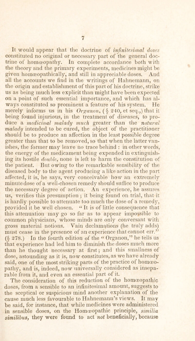 It would appear that the doctrine of infinitesimal doses constituted no original or necessary part of the general doc- trine of homoeopathy. In complete accordance both with the theory and the primary experiments, medicines might be given homoeopathically, and still in appreciable doses. And all the accounts we find in the writings of Hahnemann, on the origin and establishment of this part of his doctrine, strike us as being much less explicit than might have been expected on a point of such essential importance, and which has al- ways constituted so prominent a feature of his system. He merely informs us in his Organon, ( § 240, et seq.,) that it being found injurious, in the treatment of diseases, to pro- duce a medicinal malady much greater than the natural malady intended to be cured, the object of the practitioner should be to produce an affection in the least possible degree greater than that to be removed, so that when the latter van- ishes, the former may leave no trace behind : in other words, the energy of the medicament being expended in extinguish- ing its hostile double, none is left to harm the constitution of the patient. But owing to the remarkable sensibility of the diseased body to the agent producing a like action in the part affected, it is, he says, very conceivable how an extremely minute dose of a well-chosen remedy should suffice to produce the necessary degree of action. An experience, he assures us, verifies this presumption ; it being found on trial, that it is hardly possible to attenuate too much the dose of a remedy, provided it be well chosen. “ It is of little consequence that this attenuation may go so far as to appear impossible to common physicians, whose minds are only conversant with gross material notions. Vain declamations (he truly adds) must cease in the presence of an experience that cannot err.” (§ 278.) In the fourth edition of the “ Organon,” he tells us that experience had led him to diminish the doses much more than he thought necessary at first; and this smallness of dose, astounding as it is, now constitutes, as we have already said, one of the most striking parts of the practice of homoeo- pathy, and is, indeed, now universally considered as insepa- rable from it, and even an essential part of it. The consideration of this reduction of the homoeopathic doses, from a sensible to an infinitesimal amount, suggests to the sceptical or suspicious mind another explanation of the cause much less favourable to HahnemamTs views. It may be said, for instance, that while medicines were administered in sensible doses, on the Homoeopathic principle, similia similibus, they were found to act not beneficially, because