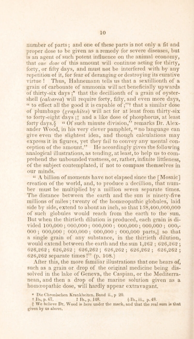 number of parts ; and one of these parts is not only a fit and proper dose to be given as a remedy for severe diseases, but is an agent of such potent influence on the animal economy, that one dose of this amount will continue acting for thirty, forty, or fifty days, and must not be interfered with by any repetition of it, for fear of deranging or destroying its curative virtue ! Thus, Hahnemann tells us that a sextillionth of a grain of carbonate of ammonia will act beneficially upwards of thirty-six days ;* that the decillionth of a grain of oyster- shell (calcarea) will require forty, fifty, and even more days, “ to effect all the good it is capable of ;”t that a similar dose of plumbago (graphites) will act for at least from thirty-six to forty-eight days and a like dose of phosphorus, at least forty days.§ “ Of such minute division,” remarks J)r. Alex- ander Wood, in his very clever pamphlet, “ no language can give even the slightest idea, and though calculations may express it in figures, yet they fail to convey any mental con- ception of the amount.” lie accordingly gives the following analogical illustrations, as tending, at least, to help us to com- prehend the unbounded vastness, or, rather, infinite littleness, of the subject contemplated, if not to compass themselves in our minds. “ A billion of moments have not elapsed since the [Mosaic] creation of the world, and, to produce a decillion, that num- ber must be multiplied by a million seven separate times. The distance between the earth and the sun is ninety-five millions of miles ; twenty of the homoeopathic globules, laid side by side, extend to about an inch, so that 158,400,000,000 of such globules would reach from the earth to the sun. Hut when the thirtieth dilution is produced, each rain is di- vided 100,000 ; 000,000 ; 000,000; 000,000 ; 000,000 ; 000,- 000 ; 000,000 ; 000,000 ; 000,000 ; 000,000 parts,|| so that a single grain of any substance, in the thirtieth dilution, would extend between the earth and the sun 1,262 ; 026,202 ; 026,262; 626,202; 626,262; 626,262; 626,262; 626,262 ; 626,262 separate times !” (p. 108.) After this, the more familiar illustrations that one hears of, such as a grain or drop of the original medicine being dis- solved in the lake of Geneva, the Caspian, or the Mediterra- nean, and then a drop of the marine solution given as a homoeopathic dose, will hardly appear extravagant. * Die Chronischen Krankheiten, Band ii., p 20. + lb., p. 67. t Jb., p. 148. § lb., iii., p. 48. 11 We believe Dr. Wood is here under the mark, and that the real sum is that given by us above.