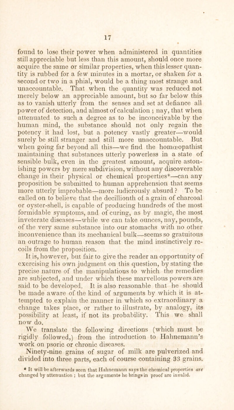 found to lose their power when administered in quantities still appreciable but less than this amount, should once more acquire the same or similar properties, when this lesser quan- tity is rubbed for a few minutes in a mortar, or shaken for a second or two in a phial, would be a thing most strange and unaccountable. That when the quantity was reduced not merely below an appreciable amount, but so far below this as to vanish utterly from the senses and set at defiance all power of detection, and almost of calculation ; nay, that when attenuated to such a degree as to be inconceivable by the human mind, the substance should not only regain the potency it had lost, but a potency vastly greater—would surely be still stranger and still more unaccountable. But when going far beyond all this—we find the homoeopathist maintaining that substances utterly powerless in a state of sensible bulk, even in the greatest amount, acquire aston- ishing powers by mere subdivision, without any discoverable change in their physical or chemical properties*—can any proposition be submitted to human apprehension that seems more utterly improbable—more ludicrously absurd ? To be called on to believe that the decillionth of a grain of charcoal or oyster-shell, is capable of producing hundreds of the most formidable symptoms, and of curing, as by magic, the most inveterate diseases—while we can take ounces, nay, pounds, of the very same substance into our stomachs with no other inconvenience than its mechanical bulk—seems so gratuitous an outrage to human reason that the mind instinctively re- coils from the proposition. It is, however, but fair to give the reader an opportunity of exercising his own judgment on this question, by stating the precise nature of the manipulations to which the remedies are subjected, and under which these marvellous powers are said to be developed. It is also reasonable that he should be made aware of the kind of arguments by which it is at- tempted to explain the manner in which so extraordinary a change takes place, or rather to illustrate, by analogy, its possibility at least, if not its probability. This we shall now do. We translate the following directions (which must be rigidly followed,) from the introduction to Hahnemann’s work on psoric or chronic diseases. Ninety-nine grains of sugar of milk are pulverized and divided into three parts, each of course containing 33 grains. * It will be afterwards seen that Hahnemann says the chemical properties are changed by attenuation ; but the arguments he brings in proof are invalid.