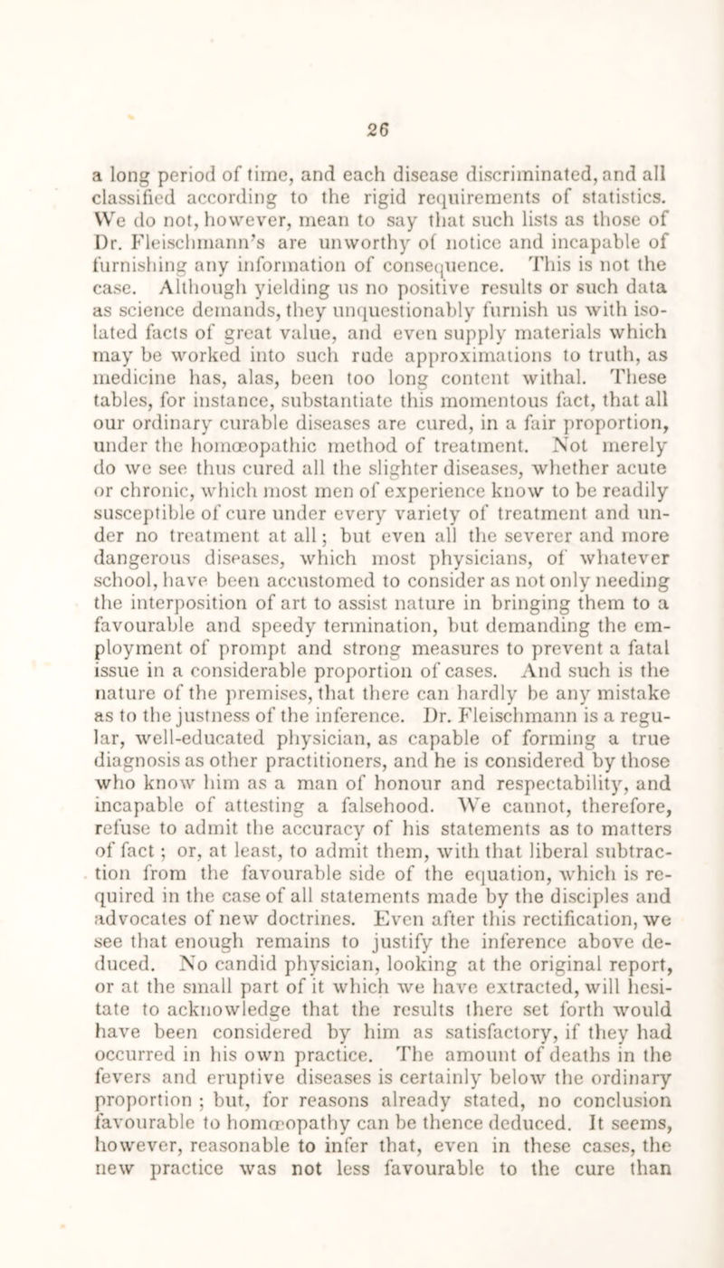 a long period of time, and each disease discriminated, and all classified according to the rigid requirements of statistics. We do not, however, mean to say that such lists as those of Dr. Fleischmann’s are unworthy of notice and incapable of furnishing any information of consequence. This is not the case. Although yielding us no positive results or such data as science demands, they unquestionably furnish us with iso- lated facts of great value, and even supply materials which may be worked into such rude approximations to truth, as medicine has, alas, been too long content withal. These tables, for instance, substantiate this momentous fact, that all our ordinary curable diseases are cured, in a fair proportion, under the homoeopathic method of treatment. Not merely do we see thus cured all the slighter diseases, whether acute or chronic, which most men of experience know to be readily susceptible of cure under every variety of treatment and un- der no treatment at all; but even all the severer and more dangerous diseases, which most physicians, of whatever school, have been accustomed to consider as not only needing the interposition of art to assist nature in bringing them to a favourable and speedy termination, but demanding the em- ployment of prompt and strong measures to prevent a fatal issue in a considerable proportion of cases. And such is the nature of the premises, that there can hardly be any mistake as to the justness of the inference. Dr. Fleischmann is a regu- lar, well-educated physician, as capable of forming a true diagnosis as other practitioners, and he is considered by those who know him as a man of honour and respectability, and incapable of attesting a falsehood. We cannot, therefore, refuse to admit the accuracy of his statements as to matters of fact; or, at least, to admit them, with that liberal subtrac- tion from the favourable side of the equation, which is re- quired in the case of all statements made by the disciples and advocates of new doctrines. Even after this rectification, we see that enough remains to justify the inference above de- duced. No candid physician, looking at the original report, or at the small part of it which we have extracted, will hesi- tate to acknowledge that the results there set forth would have been considered by him as satisfactory, if they had occurred in his own practice. The amount of deaths in the fevers and eruptive diseases is certainly below the ordinary proportion ; but, for reasons already stated, no conclusion favourable to homrropatby can be thence deduced. It seems, however, reasonable to infer that, even in these cases, the new practice was not less favourable to the cure than