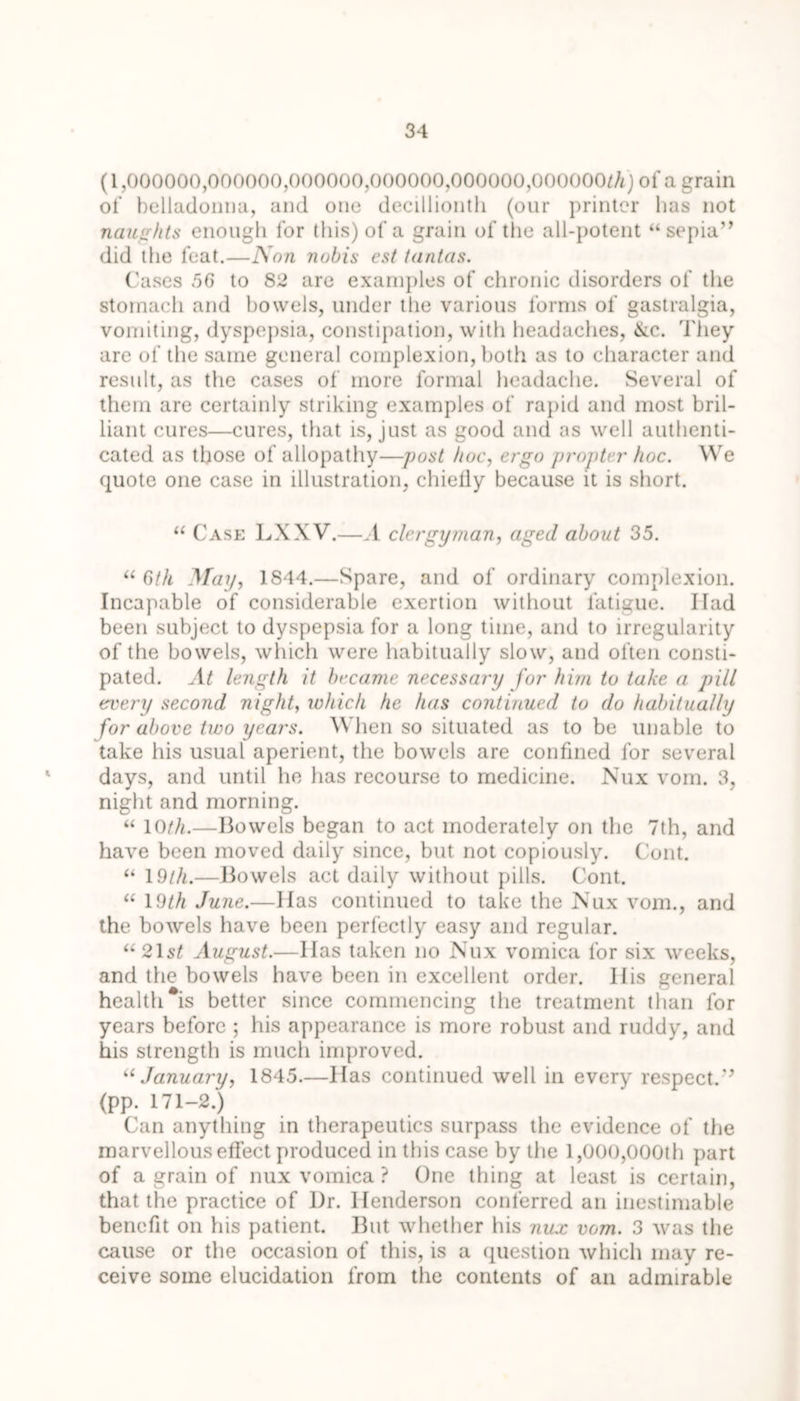 (1,000000,000000,000000,000000,000000,000000/A) of a grain of belladonna, and one decillionth (our printer lias not naughts enough for this) of a grain of the all-potent “sepia” did the feat.—Non nobis est tantas. Cases 56 to 82 are examples of chronic disorders of the stomach and bowels, under the various forms of gastralgia, vomiting, dyspepsia, constipation, with headaches, &c. They are of the same general complexion, both as to character and result, as the cases of more formal headache. Several of them are certainly striking examples of rapid and most bril- liant cures—cures, that is, just as good and as well authenti- cated as those of allopathy—post hoc, ergo propter hoc. We quote one case in illustration, chielly because it is short. “ Case LXXV.—A clergyman, aged about 35. “ 6tk May, 1844.—Spare, and of ordinary complexion. Incapable of considerable exertion without fatigue. Ilad been subject to dyspepsia for a long time, and to irregularity of the bowels, which were habitually slow, and often consti- pated. At length it became necessary for him to take a pill every second night, which he has continued to do habitually for above two years. When so situated as to be unable to take his usual aperient, the bowels are confined for several days, and until he has recourse to medicine. Nux vom. 3, night and morning. “ 10///.—Bowels began to act moderately on the 7th, and have been moved daily since, but not copiously. Cont. “ 19///.—Bowels act daily without pills. Cont. “ 19/// June.—Has continued to take the IS'ux vom., and the bowels have been perfectly easy and regular. “2H/ August.—Has taken no Nux vomica for six weeks, and the bowels have been in excellent order. His general health #is better since commencing the treatment than for years before ; his appearance is more robust and ruddy, and his strength is much improved. “ January, 1845.—Has continued well in every respect.” (pp. 171-2.) Can anything in therapeutics surpass the evidence of the marvellous effect produced in this case by the 1,000,000th part of a grain of nux vomica ? One thing at least is certain, that the practice of l)r. Henderson conferred an inestimable benefit on his patient. But whether his nux vom. 3 was the cause or the occasion of this, is a question which may re- ceive some elucidation from the contents of an admirable