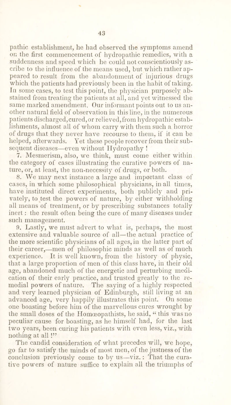 patliic establishment, he had observed the symptoms amend on the first commencement of hydropathic remedies, with a suddenness and speed which he could not conscientiously as- cribe to the influence of the means used, but which rather ap- peared to result from the abandonment of injurious drugs which the patients had previously been in the habit of taking. In some cases, to test this point, the physician purposely ab- stained from treating the patients at all, and yet witnessed the same marked amendment. Our informant points out to us an- other natural field of observation in this line, in the numerous patients discharged,cured,or relieved,from hydropathic estab- lishments, almost all of whom carry with them such a horror of drugs that they never have recourse to them, if it can be helped, afterwards. Yet these people recover from their sub- sequent diseases—even without Hydropathy ! 7. Mesmerism, also, we think, must come either within the category of cases illustrating the curative powers of na- ture, or, at least, the non-necessity of drugs, or both. S. We may next instance a large and important class of cases, in which some philosophical physicians, in all times, have instituted direct experiments, both publicly and pri- vately, to test the powers of nature, by either withholding all means of treatment, or by prescribing substances totally inert: the result often being the cure of many diseases under such management. 9. Lastly, we must advert to what is, perhaps, the most extensive and valuable source of all—the actual practice of the more scientific physicians of all ages, in the latter part of their career,—men of philosophic minds as well as of much experience. It is well known, from the history of physic, that a large proportion of men of this class have, in their old age, abandoned much of the energetic and perturbing medi- cation of their early practice, and trusted greatly to the re- medial powers of nature. The saying of a highly respected and very learned physician of Edinburgh, still living at an advanced age, very happily illustrates this point. On some one boasting before him of the marvellous cures wrought by the small doses of the Homoeopathists, he said, “ this was no peculiar cause for boasting, as he himself had, for the last two years, been curing his patients with even less, viz., with nothing at all !” The candid consideration of what precedes will, we hope, go far to satisfy the minds of most men, of the justness of the conclusion previously come to by us—viz.: That the cura- tive powers of nature suffice to explain all the triumphs of