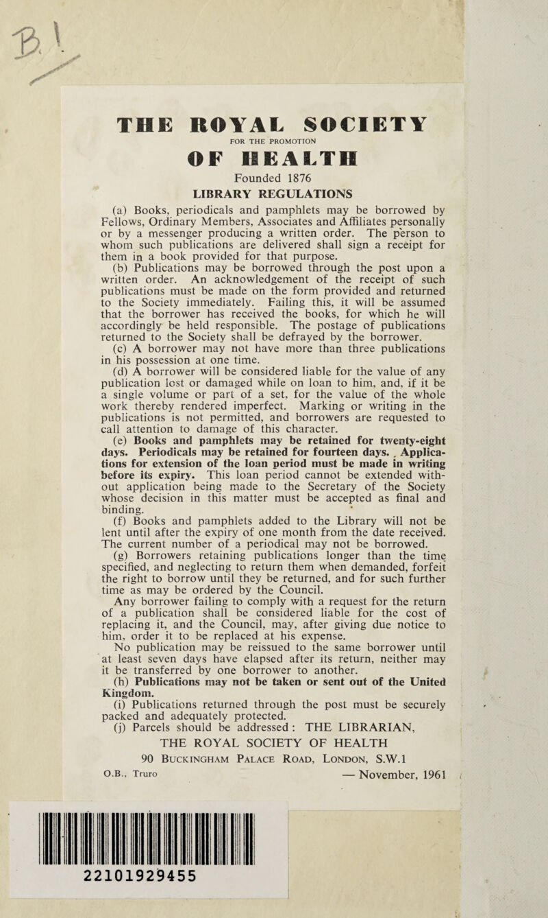 THE ROYAL SOCIETY FOR THE PROMOTION OF HEALTH Founded 1876 LIBRARY REGULATIONS (a) Books, periodicals and pamphlets may be borrowed by Fellows, Ordinary Members, Associates and Affiliâtes personally or by a messenger producing a written order. The person to whom such publications are delivered shall sign a receipt for them in a book provided for that purpose. (b) Publications may be borrowed through the post upon a written order. An acknowledgement of the receipt of such publications must be made on the form provided and returned to the Society immediately. Failing this, it will be assumed that the borrower has received the books, for which he will accordingly be held responsible. The postage of publications returned to the Society shall be defrayed by the borrower. (c) A borrower may not hâve more than three publications in his possession at one time. (d) A borrower will be considered liable for the value of any publication lost or damaged while on loan to him, and, if it be a single volume or part of a set, for the value of the whole work thereby rendered imperfect. Marking or writing in the publications is not permitted, and borrowers are requested to call attention to damage of this character. (e) Books and pamphlets may be retained for twenty-eiglit days. Periodicals may be retained for fourteen days. , Applica¬ tions for extension of the loan period must be made in writing before its expiry. This loan period cannot be extended with- out application being made to the Secretary of the Society whose decision in this matter must be accepted as final and binding. (f) Books and pamphlets added to the Library will not be lent until after the expiry of one month from the date received. The current number of a periodical may not be borrowed. (g) Borrowers retaining publications longer than the time specified, and neglecting to return them when demanded, forfeit the right to borrow until they be returned, and for such further time as may be ordered by the Council. Any borrower failing to comply with a request for the return of a publication shall be considered liable for the cost of replacing it, and the Council, may, after giving due notice to him, order it to be replaced at his expense. No publication may be reissued to the same borrower until at least seven days hâve elapsed after its return, neither may it be transferred by one borrower to another. (h) Publications may not be taken or sent out of the United Kingdom. (i) Publications returned through the post must be securely packed and adequately protected. (j) Parcels should be addressed : THE LIBRARIAN, THE ROYAL SOCIETY OF HEALTH 90 Buckingham Palace Road, London, S.W.l o.b., Truro — November, 1961 22101929455