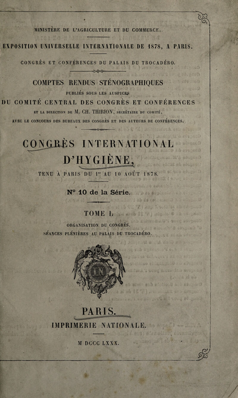 MINISTÈRE DE L’AGRICULTURE ET DU COMMERCE. EXPOSITION UNIVERSELLE INTERNATIONALE DE 1878, A PARIS. CONGRÈS ET CONFÉRENCES DU PALAIS DU TROCADÉRO. -=><&><■*- COMPTES RENDUS STÉNOGRAPHIQUES PUBLIÉS SOUS LES AUSPICES DU COMITÉ CENTRAL DES CONGRÈS ET CONFÉRENCES ET LA DIRECTION DE M. CH. THIRION, SECRETAIRE DU COMITÉ, AVEC LE CONCOURS DES BUREAUX DES CONGRES ET DES AUTEURS DE CONFERENCES. CONGRE S IN T E R N AT IO N A L D’HYGIÈNE^ TENU À PARIS DU 1er AU 10 AOUT 1 878. N° 10 de la Série. TOME Ii ORGANISATION DU CONGRES. SÉANCES PLÉNIÈRES AU PALAIS DU TROCADERO. PARIS. IMPRIMERIE NATIONALE.