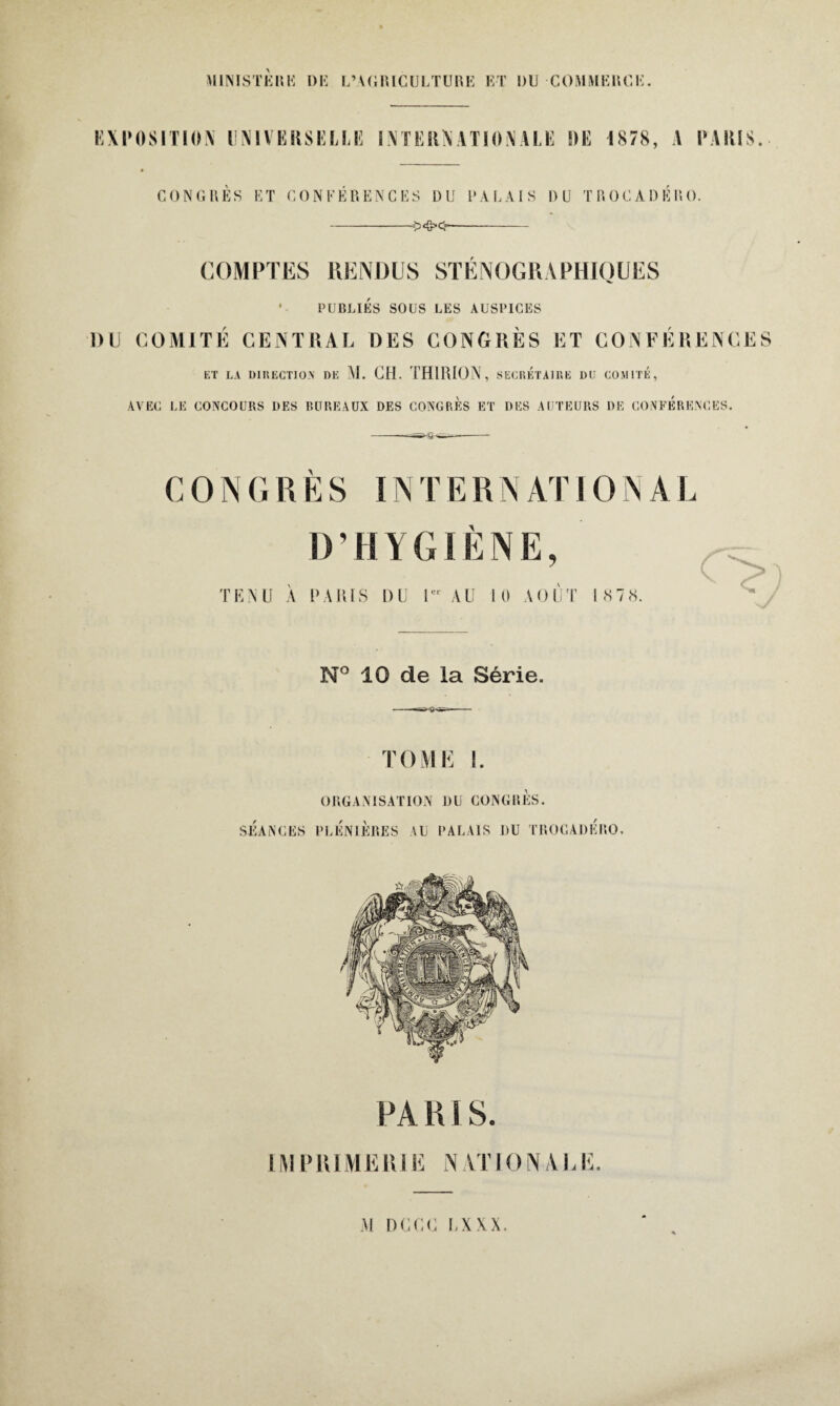 EXPOSITION UNIVERSELLE INTERNATIONALE DE 1878, A PARIS. conçues et conférences du palais du trocadero. COMPTES RENDUS ST E N OCRA PHIOUES * PUBLIÉS SOUS LES AUSPICES 1)U COMITÉ CENTRAL DES CONGRÈS ET CONFÉRENCES ET LA DIRECTION DE M. GH. THIRION, SECRETAIRE DU COMITÉ, AVEC LE CONCOURS DES BUREAUX DES CONGRES ET DES AUTEURS DE CONFERENCES. G O N G R È S IN T E R N AT IO N A L D’HYGIÈNE, E N U A PARIS DU 1er AU A O U T 1 S 7 «S. c> N° 10 de la Série. TOME 1. SEANCES ORGANISATION DU CONGRES. PLÉNIÈRES AU PALAIS J)U TROCADERO. PA RI S. IMPRIMERIE NATIONALE.