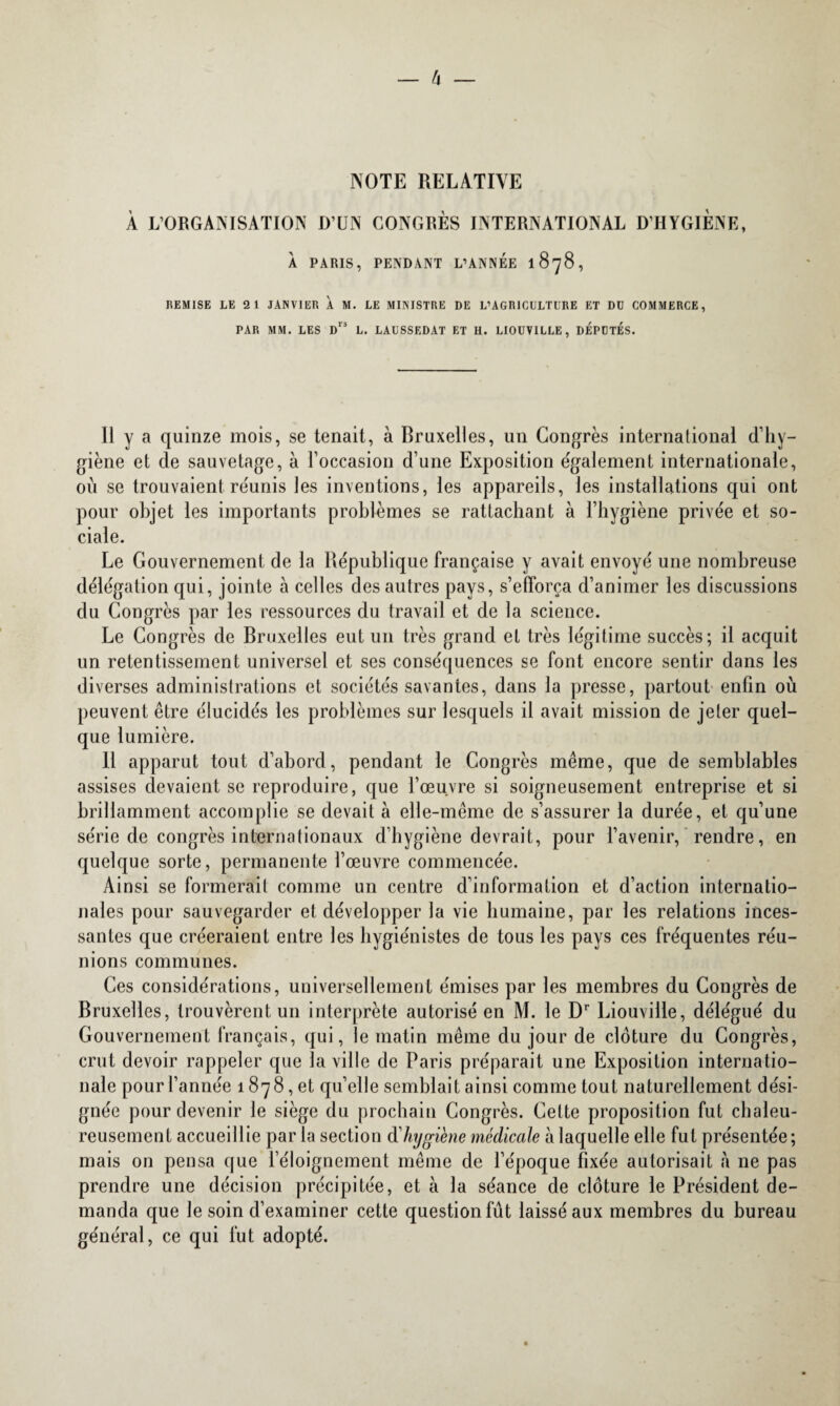 NOTE RELATIVE À L’ORGANISATION D’UN CONGRÈS INTERNATIONAL D’HYGIENE, À PARIS, PENDANT L’ANNEE 1 878 , REMISE LE 2 1 JANVIER À M. LE MINISTRE DE L’AGRICULTURE ET DU COMMERCE, PAR MM. LES Drs L. LAUSSEDAT ET H. LIOUVILLE, DEPUTES. 11 y a quinze mois, se tenait, à Bruxelles, un Congrès international d’hy¬ giène et de sauvetage, à l’occasion d’une Exposition également internationale, où se trouvaient réunis les inventions, les appareils, les installations qui ont pour objet les importants problèmes se rattachant à l’hygiène privée et so¬ ciale. Le Gouvernement de la République française y avait envoyé une nombreuse délégation qui, jointe à celles des autres pays, s’efforça d’animer les discussions du Congrès par les ressources du travail et de la science. Le Congrès de Bruxelles eut un très grand et très légitime succès; il acquit un retentissement universel et ses conséquences se font encore sentir dans les diverses administrations et sociétés savantes, dans la presse, partout enfin où peuvent être élucidés les problèmes sur lesquels il avait mission de jeter quel¬ que lumière. 11 apparut tout d’abord, pendant le Congrès même, que de semblables assises devaient se reproduire, que l’œuvre si soigneusement entreprise et si brillamment accomplie se devait à elle-même de s’assurer la durée, et qu’une série de congrès internationaux d’hygiène devrait, pour l’avenir, rendre, en quelque sorte, permanente l’œuvre commencée. Ainsi se formerait comme un centre d’information et d’action internatio¬ nales pour sauvegarder et développer la vie humaine, par les relations inces¬ santes que créeraient entre les hygiénistes de tous les pays ces fréquentes réu¬ nions communes. Ces considérations, universellement émises par les membres du Congrès de Bruxelles, trouvèrent un interprète autorisé en M. le D1' Liouville, délégué du Gouvernement français, qui, le matin même du jour de clôture du Congrès, crut devoir rappeler que la ville de Paris préparait une Exposition internatio¬ nale pour l’année 1878, et qu’elle semblait ainsi comme tout naturellement dési¬ gnée pour devenir le siège du prochain Congrès. Cette proposition fut chaleu¬ reusement accueillie par la section d'hygiène médicale à laquelle elle fut présentée ; mais on pensa que l’éloignement même de l’époque fixée autorisait à ne pas prendre une décision précipitée, et à la séance de clôture le Président de¬ manda que le soin d’examiner cette question fût laissé aux membres du bureau général, ce qui fut adopté.