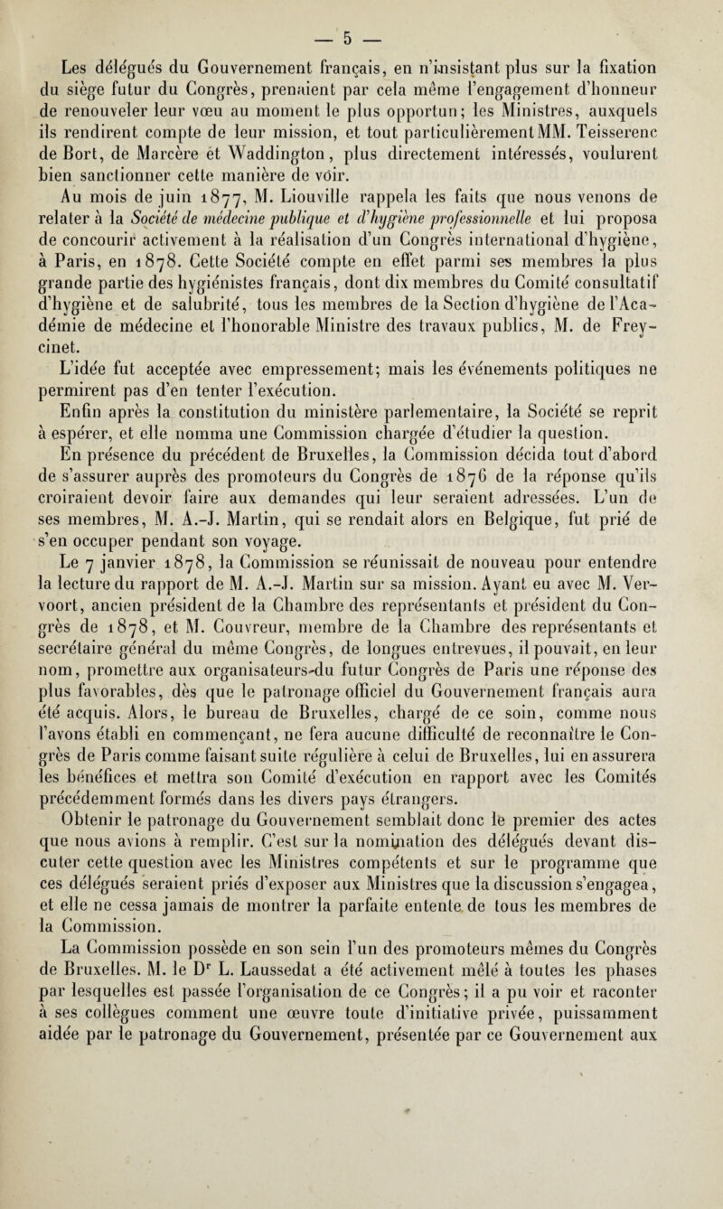 Les déle'gués du Gouvernement français, en n’insistant plus sur la fixation du siège futur du Congrès, prenaient par cela même l’engagement, d’honneur de renouveler leur vœu au moment le plus opportun; les Ministres, auxquels ils rendirent compte de leur mission, et tout particulièrement MM. Teisserenc de Bort, de Marcère et Waddington, plus directement intéressés, voulurent bien sanctionner cette manière de voir. Au mois de juin 1877, Liouville rappela les faits que nous venons de relatera la Société de médecine publique et d’hygiène professionnelle et lui proposa de concourir activement à la réalisation d’un Congrès international d’hygiène, à Paris, en 1878. Cette Société compte en effet parmi ses membres la plus grande partie des hygiénistes français, dont dix membres du Comité consultatif d’hygiène et de salubrité, tous les membres de la Section d’hygiène de l’Aca¬ démie de médecine et l’honorable Ministre des travaux publics, M. de Frey¬ cinet. L’idée fut acceptée avec empressement; mais les événements politiques ne permirent pas d’en tenter l’exécution. Enfin après la constitution du ministère parlementaire, la Société se reprit à espérer, et elle nomma une Commission chargée d’étudier la question. En présence du précédent de Bruxelles, la Commission décida tout d’abord de s’assurer auprès des promoteurs du Congrès de 1876 de la réponse qu’ils croiraient devoir faire aux demandes qui leur seraient adressées. L’un de ses membres, M. A.-J. Martin, qui se rendait alors en Belgique, fut prié de s’en occuper pendant son voyage. Le 7 janvier 1878, la Commission se réunissait de nouveau pour entendre la lecture du rapport de M. A.-J. Martin sur sa mission. Ayant eu avec M. Ver- voort, ancien président de la Chambre des représentants et président du Con¬ grès de 1878, et M. Couvreur, membre de la Chambre des représentants et secrétaire général du même Congrès, de longues entrevues, il pouvait, en leur nom, promettre aux organisateurs-du futur Congrès de Paris une réponse des plus favorables, dès que le patronage officiel du Gouvernement français aura été acquis. Alors, le bureau de Bruxelles, chargé de ce soin, comme nous l’avons établi en commençant, ne fera aucune difficulté de reconnaître le Con¬ grès de Paris comme faisant suite régulière à celui de Bruxelles, lui en assurera les bénéfices et mettra son Comité d’exécution en rapport avec les Comités précédemment formés dans les divers pays étrangers. Obtenir le patronage du Gouvernement semblait donc le premier des actes que nous avions à remplir. C’est sur la nomination des délégués devant dis¬ cuter cette question avec les Ministres compétents et sur le programme que ces délégués seraient priés d’exposer aux Ministres que la discussion s’engagea, et elle ne cessa jamais de montrer la parfaite entente de tous les membres de la Commission. La Commission possède en son sein l’un des promoteurs mêmes du Congrès de Bruxelles. M. le Dr L. Laussedat a été activement mêlé à toutes les phases par lesquelles est passée l’organisation de ce Congrès ; il a pu voir et raconter à ses collègues comment une œuvre toute d’initiative privée, puissamment aidée par le patronage du Gouvernement, présentée par ce Gouvernement aux