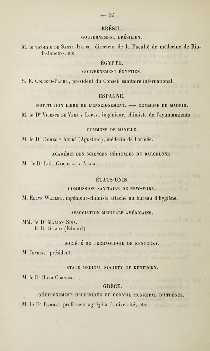 - 2/1 — BRESIL. GOUVERNEMENT BRESILIEN. M. le vicomte de Santa-Izabel, directeur de la Faculté de médecine de Rio- de-Janeiro, etc. ÉGYPTE. GOUVERNEMENT EGYPTIEN. S. E. Colucci-Pacha , président du Conseil sanitaire international. ESPAGNE. INSTITUTION LIBRE DE L’ENSEIGNEMENT. - COMMUNE DE MADRID. M. le Dr Vicente de Vera y Lopez, ingénieur, chimiste de l’ayuntamiento. COMMUNE DE MANILLE. M. le Dr Domec y André (Agustino), médecin de l’armée. ACADÉMIE DES SCIENCES MEDICALES DE BARCELONE. M. le Dr Luis Carreras y Àrago. ÉTATS-UNIS. COMMISSION SANITAIRE DE NEW-YORK. M. Ellyn Waller, ingénieur-chimiste attaché au bureau cThygiène. ASSOCIATION MÉDICALE AMÉRICAINE. MM. le Dr Marion Sois. le Dr Seguin (Eduard). SOCIÉTÉ DE TECHNOLOGIE DE KENTUCKY. M. Jenkins, président. STATE MEDICAL SOCIETY OF KENTUCKY. M. le Dr Boyd Cornick. GRÈCE. GOUVERNEMENT HELLENIQUE ET CONSEIL MUNICIPAL D’ATHENES. M. le Dr B/oibas, professeur agrégé à l Université, etc.