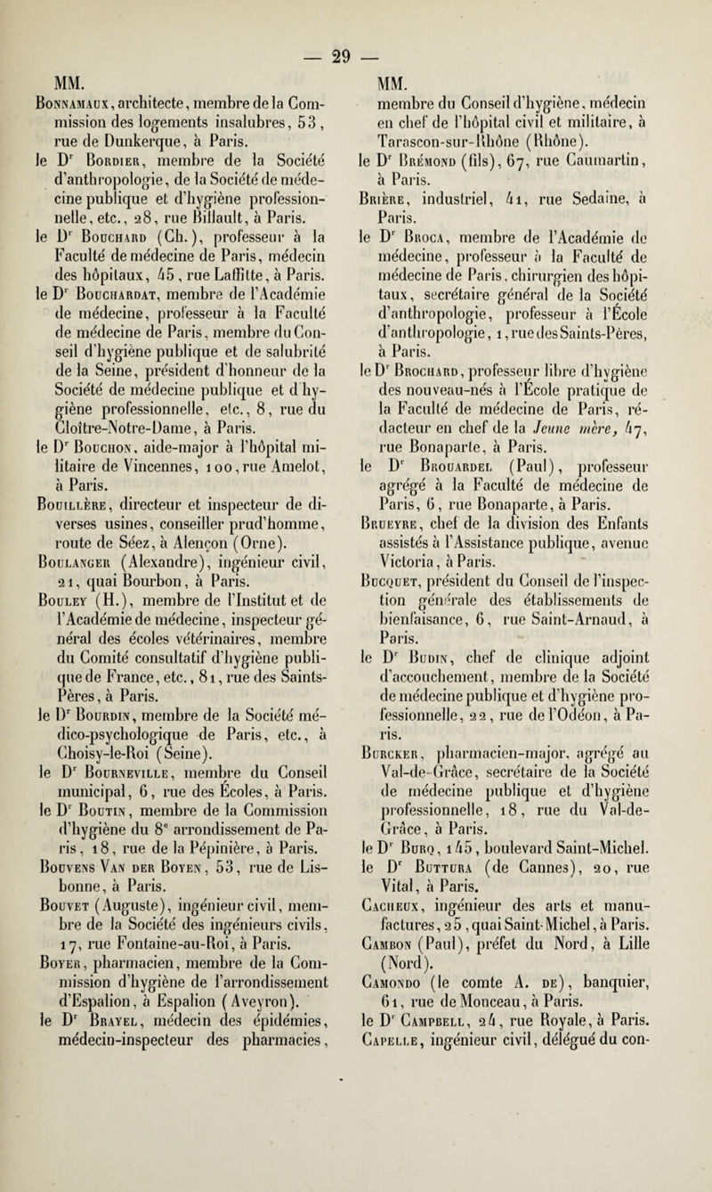 MM. Bonnamaux , architecte, membre de la Com¬ mission des logements insalubres, 53 , rue de Dunkerque, à Paris, le Dr Bordier, membre de la Société d’anthropologie, de la Société de méde¬ cine publique et d’hygiène profession¬ nelle, etc., 28, rue Billault, à Paris, le Dr Bouchard (Ch.), professeur à la Faculté de médecine de Paris, médecin des hôpitaux, 45 , rue Laffitte, à Paris, le Dr Bouchardat, membre de l’Académie de médecine, professeur à la Faculté de médecine de Paris, membre du Con¬ seil d’hygiène publique et de salubrité de la Seine, président d’honneur de la Société de médecine publique et d hy¬ giène professionnelle, etc., 8, rue du Cloître-Notre-Dame, à Paris, le Dr Bouchon, aide-major à l’hôpital mi¬ litaire de Vincennes, 100,rue Amelot, à Paris. Bouillère, directeur et inspecteur de di¬ verses usines, conseiller prud’homme, route de Séez, à Alençon (Orne). Boulanger (Alexandre), ingénieur civil, 21, quai Bourbon, à Paris. Bouley (H.), membre de l’Institut et de l’Académie de médecine, inspecteur gé¬ néral des écoles vétérinaires, membre du Comité consultatif d’hygiène publi¬ que de France, etc., 81, rue des Saints- Pères , à Paris. le l)r Bourdin, membre de la Société mé¬ dico-psychologique de Paris, etc., à Choisy-le-Roi (Seine), le D1 Boürneville, membre du Conseil municipal, 6, rue des Ecoles, à Paris, le Dr Boutin, membre de la Commission d’hygiène du 8e arrondissement de Pa¬ ris ,18, rue de la Pépinière, à Paris. Bouvens Van der Boyen, 53, rue de Lis¬ bonne, à Paris. Bouvet (Auguste), ingénieur civil, mem¬ bre de la Société des ingénieurs civils, 17, rue Fontaine-au-Roi, à Paris. Boyer, pharmacien, membre de la Com¬ mission d’hygiène de l’arrondissement d’Espalion, à Espalion (Aveyron), le Dr Brayel, médecin des épidémies, médecin-inspecteur des pharmacies, MM. membre du Conseil d’hygiène, médecin en chef de l’hôpital civil et militaire, à Tarascon-sur-Rhône (Rhône). le Dr Brémond (fils), 67, rue Caumartin, à Paris. Brière, industriel, 41, rue Sedaine, à Paris. le Dr Broca, membre de l’Académie de médecine, professeur à la Faculté de médecine de Paris, chirurgien des hôpi¬ taux , secrétaire général de la Société d’anthropologie, professeur à l’Ecole d’anthropologie, 1, rue des Saints-Pères, à Paris. le Dr Brochard, professeur libre d’bvgiène des nouveau-nés à l’École pratique de la Faculté de médecine de Paris, ré¬ dacteur en chef de la Jeune mère, 47, rue Bonaparte, à Paris. le D1 Brouardel (Paul), professeur agrégé à la Faculté de médecine de Paris, 6, rue Bonaparte, à Paris. Brueyre , chef de la division des Enfants assistés à l’Assistance publique, avenue Victoria, à Paris. Bucquet, président du Conseil de l’inspec¬ tion générale des établissements de bienfaisance, 6, rue Saint-Arnaud, à Paris. le D1 Budin, chef de clinique adjoint d’accouchement, membre de la Société de médecine publique et d’hygiène pro¬ fessionnelle, 22, rue del’Odéon, à Pa¬ ris. Burcker, pharmacien-major, agrégé au Val-de- Grâce, secrétaire de la Société de médecine publique et d’hygiène professionnelle, 18, rue du Val-de- Grâce, à Paris. le D1 Burq , 145, boulevard Saint-Michel. le Dr Buttura (de Cannes), 20, rue Vital, à Paris. Caciieux, ingénieur des arts et manu¬ factures ,25, quai Saint-Michel, à Paris. Cambon (Paul), préfet du Nord, à Lille (Nord). Camondo (le comte A. de), banquier, 61, rue de Monceau, à Paris. le D‘ Campbell, 24, rue Royale, à Paris. Capelle, ingénieur civil, délégué du con-