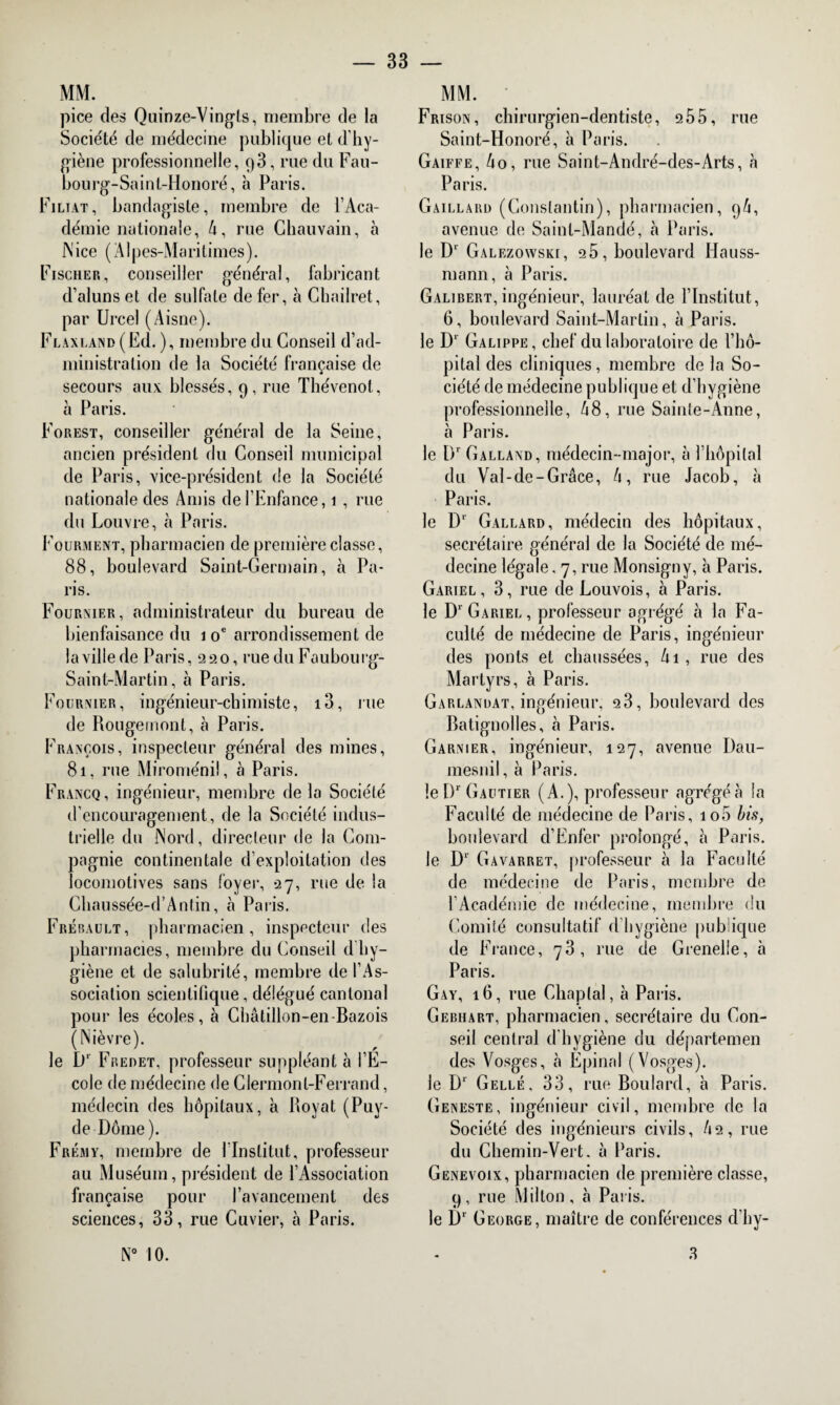 MM. pice des Quinze-Vingts, membre de la Société de médecine publique et d'hy¬ giène professionnelle, p3, rue du Fau- bourg-Saint-Honoré, à Paris. Filiat, bandagiste, membre de l’Aca¬ démie nationale, 4, rue Chauvain, à Nice (Alpes-Maritimes). Fischer, conseiller général, fabricant d’aluns et de sulfate de fer, à Ghailret, par Urcel (Aisne). Flaxland (Ed. ), membre du Conseil d’ad¬ ministration de la Société française de secours aux blessés, 9, rue Thévenot, à Paris. Forest, conseiller général de la Seine, ancien président du Conseil municipal de Paris, vice-président de la Société nationale des Amis de l’Enfance, 1 , rue du Louvre, à Paris. Fourment, pharmacien de première classe, 88, boulevard Saint-Germain, à Pa¬ ris. Fournier, administrateur du bureau de bienfaisance du 1 oe arrondissement de la ville de Paris, 220, rue du Faubourg- Saint-Martin, à Paris. Fournier, ingénieur-chimiste, i3, rue de Rougemont, à Paris. François, inspecteur général des mines, 81, rue Miroménil, à Paris. Francq, ingénieur, membre delà Société d’encouragement, de la Société indus¬ trielle du Nord, directeur de la Com¬ pagnie continentale d’exploitation des locomotives sans foyer, 27, rue de la Cliaussée-d’Antin, à Paris. Frébault, pharmacien, inspecteur des pharmacies, membre du Conseil dhy¬ giène et de salubrité, membre de l’As¬ sociation scientifique, délégué cantonal pour les écoles, à Châtillon-en-Bazois (Nièvre). le D1 Fredet, professeur suppléant à l’E¬ cole de médecine de Clermont-Ferrand, médecin des hôpitaux, à Royat (Puy- de Dôme). Frémy, membre de l’Institut, professeur au Muséum, président de l’Association française pour l’avancement des sciences, 33, rue Cuvier, à Paris. N° 10. MM. Frison, chirurgien-dentiste, 255, rue Saint-Honoré, à Paris. Gaiffe, 40, rue Saint-André-des-Arts, a Paris. Gaillard (Constantin), pharmacien, 9/1, avenue de Saint-Mandé, à Paris. le D* Galezowski, 25, boulevard Hauss- mann, à Paris. Galibert, ingénieur, lauréat de l’Institut, 6, boulevard Saint-Martin, à Paris. le D’ Galippe, chef du laboratoire de l’hô¬ pital des cliniques, membre de la So¬ ciété de médecine publique et d’hygiène professionnelle, 48, rue Sainte-Anne, à Paris. le Dr Galland, médecin-major, à l’hôpital du Val-de-Grâce, 4, rue Jacob, à Paris. le D1 Gallard, médecin des hôpitaux, secrétaire général de la Société de mé¬ decine légale, 7, rue Monsigny, à Paris. Gariel , 3, rue de Louvois, à Paris. le Dr Gariel , professeur agrégé à la Fa¬ culté de médecine de Paris, ingénieur des ponts et chaussées, 4i, rue des Martyrs, à Paris. Garlandat, ingénieur, 23, boulevard des Ratignolles, à Paris. Garnier, ingénieur, 127, avenue Dau- mesnil, à Paris. le I)r Gautier (A.), professeur agrégéà la Faculté de médecine de Paris, io5 bis, boulevard d’Enfer prolongé, à Paris. le D‘ Gavarret, professeur à la Faculté de médecine de Paris, membre de l’Académie de médecine, membre du Comité consultatif d’hygiène publique de France, 73, rue de Grenelle, à Paris. Gay, 16, rue Chaplal, à Paris. Gebiiart, pharmacien, secrétaire du Con¬ seil central d'hygiène du départemen des Vosges, cà Epinnl (Vosges). le D1 Celle, 33, rue Boulard, à Paris. Geneste, ingénieur civil, membre de la Société des ingénieurs civils, 42, rue du Chemin-Vert, à Paris. Genevoix, pharmacien de première classe, 9, rue Millon, à Paris. le Dr George, maître de conférences d’hy- 3