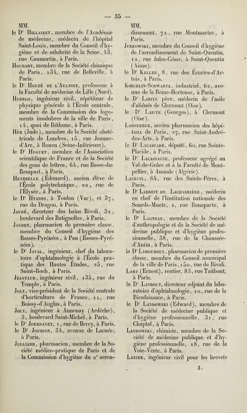 MM. le D1 Hillairet, membre de l’Académie de médecine, médecin de l’hôpital Saint-Louis, membre du Conseil d’hy¬ giène et de salubrité de la Seine, 43, rue Caumartin, à Paris. Houdart, membre de la Société chimique de Paris, i34, rue de Belleville, à Paris. le Dl Houzé de l’Aulnoit, professeur à la Faculté de médecine de Lille (Nord). Hudelo, ingénieur civil, répétiteur de physique générale à l’Ecole centrale, membre de la Commission des loge¬ ments insalubres de la ville de Paris, 14 , quai de Béthune, à Paris. Hüe (Jude), membre de la Société obsté¬ tricale de Londres, j5, rue Jeanne- d’Arc, à Bouen (Seine-Inférieure). le D1 H üguet , membre de l’Association scientifique de France et de la Société des gens de lettres, 64, rue Basse-du- Rempart, à Paris. Hunebelle (Édouard), ancien élève de l’École polytechnique, 22 , rue de l’Élysée, à Paris. le D1 Hyades, à Toulon (Var), et 87, rue du Dragon, h Paris. Jaudé, directeur des bains Rivoli, 32 , boulevard des Batignolles, à Paris. Jaudet, pharmacien de première classe, membre du Conseil d’hygiène des Basses-Pyrénées, à Pau (Basses-Pyré¬ nées). Je D1 Javal, ingénieur, chef du labora¬ toire d’ophtalmologie à l’École pra¬ tique des Hautes Études, 25, rue Saint-Roch, à Paris. Jeantaud, ingénieur civil, 135, rue du Temple, à Paris. Joly, vice-président de la Société centrale d’horticulture de France, 11, rue Boissy-d’Anglas, à Paris. Joly, ingénieur à Annonay (Ardèche), 3, boulevard Saint-Michel, à Paris. le Dr Jourdanet, i, rue de Berry, à Paris. le D1' Jourjon, 34, avenue de Lacuée, à Paris. Julliard, pharmacien, membre de la So¬ ciété médico-pratique de Paris et de la Commission d’hygiène du 2e arron- MM. dissement, 72, rue Montmartre, à Paris. Jurkowski, membre du Conseil d’hygiène de l’arrondissement de Saint-Quentin, 12, rue Jules-César, à Saint-Quentin ( Aisne). îl ' r le D1' Keller^ 8, rue des Ecuries-d’Ar- tois, à Paris. KOECHLiN-Schwartz, industriel, 62, ave¬ nue de la Reine-Hortense, à Paris. le D1 Labite père, médecin de l’asile d’aliénés de Clermont (Oise). le D’ Labite (Georges), à Clermont (Oise). Laboureur, ancien pharmacien des hôpi¬ taux de Paris, 27, rue Saint-André- des-Arts, à Paris. le D1 Lacascade, député, 60, rue Sainte- Placide, à Paris. le D1 Lacassagne, professeur agrégé au Val-de-Grâce et à la Faculté de Mont¬ pellier, à Aumale (Algérie). Lacroix, 64, rue des Saints-Pères, à Paris. le D1 Ladreit de Lacharrière , médecin en chef de l’Institution nationale des Sourds-Muets, 1, rue Bonaparte, à Paris. le Dr Lagneau, membre de la Société d’anthropologie et de la Société de mé¬ decine publique et d’hygiène profes¬ sionnelle, 38, rue de la Chaussée- d’Antin, à Paris. le D1 Lamouroux , pharmacien de première classe, membre du Conseil municipal de la ville de Paris, 15o, rue de Rivoli. Lamy (Ernest), rentier, 83, rue Taitbout, à Paris. le Dr Landolt, directeur adjoint du labo¬ ratoire d’ophtalmologie, 10, rue de la Bienfaisance, à Paris. le Dr Landowski (Edward), membre de la Société de médecine publique et d’hygiène professionnelle, 3i, rue Ghaptal, à Paris. Landowski, chimiste, membre de la So¬ ciété de médecine publique et d’hy¬ giène professionnelle, 18, rue de la Voie-Verte, à Paris. Lanier, ingénieur civil pour les brevets 3.