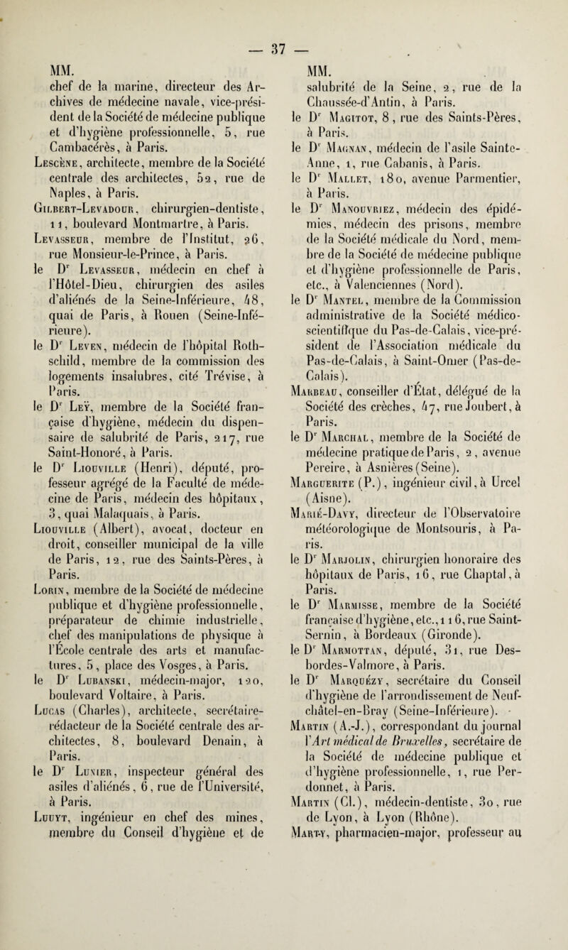 MM. chef de la marine, directeur des Ar¬ chives de médecine navale, vice-prési¬ dent de la Société de médecine publique et d’hygiène professionnelle, 5, rue Cambacérès, à Paris. Lescène, architecte, membre de la Société centrale des architectes, 5s, rue de Naples, à Paris. Gilbert-Levadour , chirurgien-dentiste, 11, boulevard Montmartre, à Paris. Levasseur, membre de l’Institut, 36, rue Monsieur-le-Prince, à Paris. le Dr Levasseur, médecin en chef à l’Hôtel-Dieu, chirurgien des asiles d’aliénés de la Seine-Inférieure, 48, quai de Paris, à Rouen (Seine-Infé¬ rieure). le Dr Leven, médecin de l’hôpital Roth¬ schild, membre de la commission des logements insalubres, cité Trévise, à Paris. le Dr Leÿ, membre de la Société fran¬ çaise d'hygiène, médecin du dispen¬ saire de salubrité de Paris, 217, rue Saint-Honoré, à Paris. le D‘ Liouvjlle (Henri), député, pro¬ fesseur agrégé de la Faculté de méde¬ cine de Paris, médecin des hôpitaux , 3, quai Malaquais, à Paris. Liouville (Albert), avocat, docteur en droit, conseiller municipal de la ville de Paris, 12, rue des Saints-Pères, à Paris. Lorin, membre de la Société de médecine publique et d’hygiène professionnelle, préparateur de chimie industrielle, chef des manipulations de physique à l’Ecole centrale des arts et manufac¬ tures, 5 , place des Vosges, à Paris. le Dr Lubanski, médecin-major, 120, boulevard Voltaire, à Paris. Lucas (Charles), architecte, secrétaire- rédacteur de la Société centrale des ar¬ chitectes, 8, boulevard Denain, à Paris. le Dr Luvier, inspecteur général des asiles d’aliénés, 6, rue de l’Université, à Paris. Luuyt, ingénieur en chef des mines, membre du Conseil d’hygiène et de MM. salubrité de la Seine, 2, rue de la Chaussée-d’Antin, à Paris. le Dr Magitot, 8, rue des Saints-Pères, à Paris. le D' Magnan, médecin de l’asile Sainte- Anne, 1, rue Cabanis, à Paris. le Dr Mallet, 180, avenue Parmentier, à Paris. le D‘ Manouvriez, médecin des épidé¬ mies, médecin des prisons, membre de la Société médicale du Nord, mem¬ bre de la Société de médecine publique et d’hygiène professionnelle de Paris, etc., à Valenciennes (Nord). le D‘ Mantel, membre de la Commission administrative de la Société médico- scientifique du Pas-de-Calais, vice-pré¬ sident de l’Association médicale du Pas-de-Calais, à Saint-Omer (Pas-de- Calais). Marbeau, conseiller d’Etat, délégué de la Société des crèches, A7, rue Joubert, à Paris. le Dr Marchal, membre de la Société de médecine pratique de Paris, 2, avenue Pereire, h Asnières (Seine). Marguerite (P.), ingénieur civil, à Urce! (Aisne). Marié-Davy, directeur de l’Observatoire météorologique de Montsouris, à Pa¬ ris. le D1 Marjolin, chirurgien honoraire des hôpitaux de Paris, 16, rue Chaptal,à Paris. le Dr Marmisse, membre de la Société française d’hygiène, etc., 116, rue Saint- Sernin, à Rordeaux (Gironde). le D1 Marmottan, député, 31, rue Des¬ bordes-Valmore, à Paris. le Dr Marquézy, secrétaire du Conseil d’hygiène de l’arrondissement de Neuf- châtel-en-Bray (Seine-Inférieure). - Martin (A.-J.), correspondant du journal YArl médical de Bruxelles, secrétaire de la Société de médecine publique et d’hygiène professionnelle, 1, rue Per- donnet, à Paris. Martin (Cl.), médecin-dentiste, 3o, rue de Lyon, à Lyon (Rhône). Mart-y, pharmacien-major, professeur an