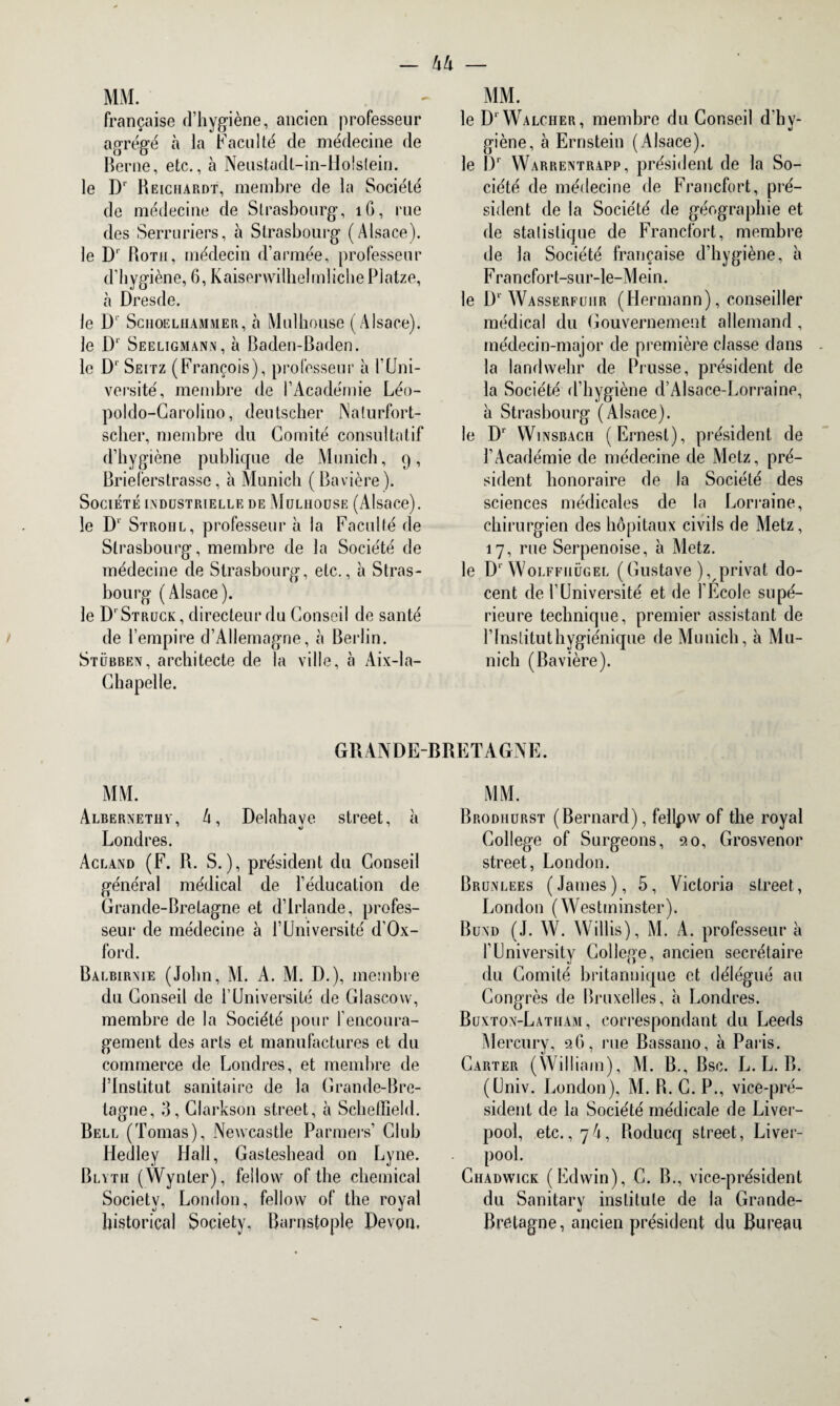 française d’hygiène, ancien professeur agrégé à la Faculté de médecine de Berne, etc., à Neustadl-in-Holstein. le D' Reiciiardt, membre de la Société de médecine de Strasbourg, 1G, rue des Serruriers, à Strasbourg (Alsace), le D‘ Roth, médecin d’armée, professeur d’hygiène, 6, Kaiserwilhelmliche Platze, à Dresde. le D' Schoelhammer, à Mulhouse (Alsace), le D1 Seeligmann, à Baden-Baden, le D1 Seitz (François), professeur à F Uni¬ versité , membre de l’Académie Léo- poldo-Garolino, deutscher Nalurfort- scher, membre du Comité consultatif d’hygiène publique de Munich, 9, Brieferstrasse, à Munich (Bavière). Société industrielle de Mulhouse (Alsace), le D1' Strohl, professeur à la Faculté de Strasbourg, membre de la Société de médecine de Strasbourg, etc., à Stras¬ bourg (Alsace). le D'Struck, directeur du Conseil de santé de l’empire d’Allemagne, à Berlin. Stübben, architecte de la ville, à Aix-la- Chapelle. le D1 Walciier, membre du Conseil dhv- giène, à Ernstein (Alsace), le I)1 Warrentrapp, président de la So¬ ciété de médecine de Francfort, pré¬ sident de la Société de géographie et de statistique de Francfort, membre de la Société française d’hygiène, à Francfort-s ur-le-Mein. le D1 Wasserfuiir (Hermann), conseiller médical du Gouvernement allemand, médecin-major de première classe dans la landwehr de Prusse, président de la Société d’hygiène d’Alsace-Lorraine, à Strasbourg (Alsace), le Dr Winsbach (Ernest), président de l’Académie de médecine de Metz, pré¬ sident honoraire de la Société des sciences médicales de la Lorraine, chirurgien des hôpitaux civils de Metz, 17, rue Serpenoise, à Metz, le Dr Wolffhügel (Gustave ), privât do- cent de l’Université et de l'Ecole supé¬ rieure technique, premier assistant de l’Institut hygiénique de Munich, à Mu¬ nich (Bavière). GRANDE-BRETAGNE. MM. Albernethv, 4, Delahave Street, à Londres. Acland (F. R. S.), président du Conseil général médical de l’éducation de Grande-Bretagne et d’Irlande, profes¬ seur de médecine à l’Université d’Ox- ford. Balbirnie (John, M. A. M. D.), membre du Conseil de l’Université de Glascovv, membre de la Société pour l’encoura¬ gement des arts et manufactures et du commerce de Londres, et membre de l’Institut sanitaire de la Grande-Bre¬ tagne, 3, Clarkson street, à Schetïield. Bell (Tomas), Newcastle Parmers’ Club Hedley Hall, Gasteshead on Lyne. Blyth (Wynter), fellow of the Chemical Society, London, fellow of the royal historical Society, Barnstople Devon. MM. Brodiiurst (Bernard), fellpw of the royal College of Surgeons, 20, Grosvenor street, London. Brunlees (James), 5, Victoria street, London (Westminster). Bund (J. W. Willis), M. A. professeur à l’University College, ancien secrétaire du Comité britannique et délégué au Congrès de Bruxelles, à Londres. Buxton-Latham , correspondant du Leeds Mercury, 26, rue Bassano, à Paris. Carter (William), M. B., Bsc. L. L. B. (Univ. London), M. R. C. P., vice-pré¬ sident de la Société médicale de Liver- pool, etc.,74, Roducq street, Liver- pool. Chadwick (Edwin), C. B., vice-président du Sanitary institule de la Grande- Bretagne, ancien président du Bureau