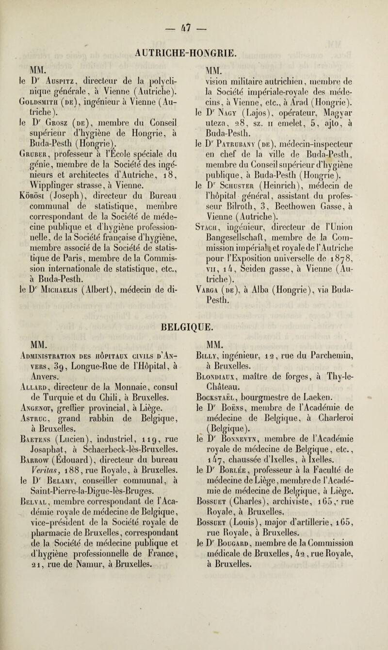 AUTRICHE-HONGRIE. MM. le Dr Auspitz, directeur de la polycli¬ nique générale, h Vienne (Autriche). Goldsmith (de), ingénieur à Vienne (Au- triclie ). le D' Grosz (de), membre du Conseil supérieur d’hygiène de Hongrie, à Buda-Pestli ( Hongrie). Gruber, professeur à l’Ecole spéciale du génie, membre de la Société des ingé¬ nieurs et architectes d’Autriche, 18, Wipplinger strasse, à Vienne. Kôrosi (Joseph), directeur du Bureau communal de statistique, membre correspondant de la Société de méde¬ cine publique et d’hygiène profession¬ nelle, de la Société française d’hygiène, membre associé de la Société de statis¬ tique de Paris, membre de la Commis¬ sion internationale de statistique, etc., à Buda-Pesth. le D‘ Miciiaelis (Albert), médecin de di- MM. vision militaire autrichien, membre de la Société impériale-royale des méde¬ cins, à Vienne, etc., à Arad (Hongrie). le Dr Nagy (Lajos), opérateur, Magyar uteza, 28, sz. n emelet, 5, ajto, à Buda-Peslli. le D1 Patrubany (de), médecin-inspecteur en chef de la ville de Buda-Pesth, membre du Conseil supérieur d’hygiène publique, à Buda-Pesth (Hongrie). le Dr Schuster (Heinrich), médecin de l’hôpital général, assistant du profes¬ seur Bilroth, 3, Beethowen Casse, à Vienne (Autriche). Stach, ingénieur, directeur de l’Union Bangesellschaft, membre de la Com¬ mission impérial e et royale de l’Autriche pour l’Exposition universelle de 1878, vii, iô, Seiden gasse, à Vienne (Au¬ triche). Varga (de), à Alba (Hongrie), via Buda- Pesth. BELGIQUE. MM. Administration des hôpitaux civils d’An¬ vers, 39, Longue-Rue de l’Hôpital, à Anvers. Allard, directeur de la Monnaie, consul de Turquie et du Chili, à Bruxelles. Angenot, greffier provincial, à Liège. Astruc, grand rabbin de Belgique, à Bruxelles. Baetens (Lucien), industriel, 119, rue Josaphat, à Schaerbeck-lès-Bruxelles. Barrow (Edouard), directeur du bureau Veritasj 188, rue Royale, à Bruxelles. le Dr Belamy, conseiller communal, à Saint-Pierre-la-Digue-lès-Bruges. Belval, membre correspondant de l’Aca¬ démie royale de médecine de Belgique, vice-président de la Société royale de pharmacie de Bruxelles, correspondant de la Société de médecine publique et d’hygiène professionnelle de France, a 1, rue de Namur, à Bruxelles. MM. Billy, ingénieur, 12, rue du Parchemin, à Bruxelles. Blondiaux, maître de forges, à Thy-le- Ghâteau. Bockstaël, bourgmestre de Laeken. le Dr Boëns, membre de l’Académie de médecine de Belgique, à Charleroi (Belgique). le Dr Bonnevyn, membre de l’Académie royale de médecine de Belgique, etc., 1Ô7, chaussée d’Ixelles, à Ixelles. le D1 Borlée, professeur à la Faculté de médecine de Liège, membre de l’Acadé¬ mie de médecine de Belgique, à Liège. Bossuet (Charles), archiviste, i65,*rue Royale, à Bruxelles. Bossuet (Louis), major d’artillerie, i65, rue Royale, à Bruxelles. le D1 Bougard, membre de la Commission médicale de Bruxelles, h2 , rue Royale, à Bruxelles.