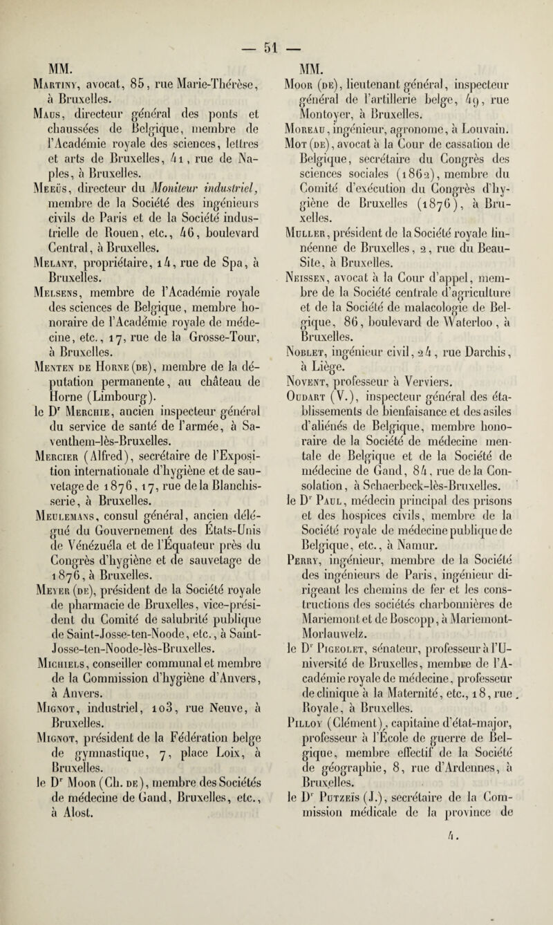 MM. Martiny, avocat, 85, rue Marie-Thérèse, à Bruxelles. Ma us, directeur général des ponts et chaussées de Belgique, membre de l’Académie royale des sciences, lettres et arts de Bruxelles, 4i, rue de Na¬ ples, à Bruxelles. Meeüs, directeur du Moniteur industriel, membre de la Société des ingénieurs civils de Paris et de la Société indus¬ trielle de Bouen, etc., 46, boulevard Central, à Bruxelles. Mêlant, propriétaire, i4, rue de Spa, à Bruxelles. Melsens, membre de l’Académie royale des sciences de Belgique, membre ho¬ noraire de l’Académie royale de méde¬ cine, etc., 17, rue de la Grosse-Tour, à Bruxelles. Menten de Horne(de), membre de la dé¬ putation permanente, au château de Home (Limbourg). le Dr Merchie, ancien inspecteur général du service de santé de l’armée, à Sa- venthem-lès-Bruxelles. Mercier (Alfred), secrétaire de l’Exposi¬ tion internationale d’hygiène et de sau¬ vetage de 1876,17, rue delà Blanchis¬ serie, à Bruxelles. Meulemans, consul général, ancien délé¬ gué du Gouvernement des États-Unis de Vénézuéla et de l’Equateur près du Congrès d’hygiène et de sauvetage de 1876,5 Bruxelles. Meyer (de), président de la Société royale de pharmacie de Bruxelles, vice-prési¬ dent du Comité de salubrité publique de Saint-Josse-ten-Noode, etc., à Saint- Josse-ten-Noode-lès-Br uxelles. Miciuels, conseiller communal et membre de la Commission d’hygiène d’Anvers, à Anvers. Mignot, industriel, io3, rue Neuve, à Bruxelles. Mignot, président de la Fédération belge de gymnastique, 7, place Loix, à Bruxelles. le Dr Moor (Ch. de), membre des Sociétés de médecine de Gand, Bruxelles, etc., à Alost. MM. Moor (de), lieutenant général, inspecteur général de l’artillerie belge, 4<j, rue Mon loyer, à Bruxelles. Moreau, ingénieur, agronome, à Louvain. Mot (de) , avocat à la Cour de cassation de Belgique, secrétaire du Congrès des sciences sociales (1862), membre du Comité d’exécution du Congrès d’hy¬ giène de Bruxelles (1876), à Bru¬ xelles. Muller , président de la Société royale lin- néenne de Bruxelles, 2, rue du Beau- Site, à Bruxelles. Neissen, avocat à la Cour d’appel, mem¬ bre de la Société centrale d’agriculture et de la Société de malacologie de Bel¬ gique, 86, boulevard de Waterloo , à Bruxelles. Norlet, ingénieur civil, 2 4 , rue Darchis, à Liège. Novent, professeur à Verviers. Oudart (V.), inspecteur général des éta¬ blissements de bienfaisance et des asiles d’aliénés de Belgique, membre hono¬ raire de la Société de médecine men¬ tale de Belgique et de la Société de médecine de Gand, 84, rue delà Con¬ solation, à Schaerbeck-lès-Bruxelles. le D1 Paul, médecin principal des prisons et des hospices civils, membre de la Société royale de médecine publique de Belgique, etc., à Na mur. Perry, ingénieur, membre de la Société des ingénieurs de Paris, ingénieur di¬ rigeant les chemins de fer et les cons¬ tructions des sociétés charbonnières de Mariemont et de Boscopp, à iMariemont- Morlauwelz. le Dr Pigeolet, sénateur, professeur à l’U¬ niversité de Bruxelles, membre de l’A¬ cadémie royale de médecine, professeur de clinique à la Maternité, etc., 18, rue Boyale, à Bruxelles. Pilloy (Clément) , capitaine d’état-major, professeur à l’École de guerre de Bel¬ gique, membre effectif de la Société de géographie, 8, rue d’Ardennes, à Bruxelles. le I)1 Putzeïs (J.), secrétaire de la Com¬ mission médicale de la province de h.