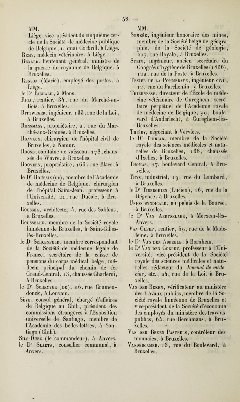 MM. Liège, vice-président clu cinquième cer¬ cle de la Société de médecine publique de Belgique, 1, quai Cockrill,à Liège. Remy, médecin vétérinaire, à Liège. Renard, lieutenant général, ministre de la guerre du royaume de Belgique, à Bruxelles. Renson (Marie), employé des postes, à Liège. le Ü1 Riciiald , à Mons. Riga,\ rentier, 34, rue du Marché-au- Bois, à Bruxelles. Rittweger , ingénieur, 133, rue de la Loi, à Bruxelles. Ronsmans , propriétaire, 2, rue du Mar- clié-aux-Graines, à Bruxelles. Ronvaux, chirurgien de l’hôpital civil de Bruxelles, à Namur. Roose, capitaine de vaisseau, 178,chaus¬ sée de Wavre, à Bruxelles. Roovers, propriétaire, 166 , rue Blaes,à Bruxelles. le Dr Roubaix (de), membre de l’Académie de médecine de Belgique, chirurgien de l’hôpital Saint-Jean, professeur à l’Université, 21, rue Ducale, à Bru¬ xelles. Roussel, architecte, 4, rue des Sablons, à Bruxelles. Rousselle, membre de la Société royale linnéenne de Bruxelles, à Saint-Gilles- lès-Bruxelles. le Dr Schoenfeld , membre correspondant de la Société de médecine légale de France, secrétaire de la caisse de pensions du corps médical belge, mé¬ decin principal du chemin de fer Grand-Central, 13, chaussée Gharleroi, à Bruxelles. le Dl Schryver (de), 26,rue Crumen- donck, à Louvain. Sève, consul général, chargé d’affaires de Belgique au Chili, président des commissions étrangères à l'Exposition universelle de Santiago, membre de l’Académie des belles-lettres, à San¬ tiago (Chili). Sils-Duez (le commandeur), à Anvers. le Dr Slaets, conseiller communal, à Anvers. MM. Somzée, ingénieur honoraire des mines, membre de la Société belge de géogra¬ phie, de la Société dé géologie, 207, rue Royale, cà Bruxelles. Stein, ingénieur, ancien secrétaire du Congrès d’hygiène de Bruxelles (1866), 122, rue de la Poste, à Bruxelles. Texier de la Pommeraye, ingénieur civil, 12 , rue du Parchemin, à Bruxelles. Tiiiernesse, directeur de l’Ecole de méde¬ cine vétérinaire de Cureghem, secré¬ taire perpétuel de l’Académie royale de médecine de Belgique, 70, boule¬ vard d’Anderlecht, à Cureghem-lès- Bruxelles. Thièry, négociant à Verviers. le Dr Thiriar, membre de la Société royale des sciences médicales et natu¬ relles de Bruxelles, 168, chaussée d’Ixelles, à Bruxelles. Thomas, 17, boulevard Central, à Bru¬ xelles. Thys, industriel, 19, rue du Lombard, à Bruxelles. le Dr Tiberghien (Lucien), 16, rue de la Régence, à Bruxelles. Union syndicale, au palais de la Bourse, à Bruxelles. le D1' Van Aertselaer, à Merxem-lès- Anvers. Van Gleef, rentier, 59, rue de la Made¬ leine, à Bruxelles. le Dr Van den Abbeele, à Bornhem. le Dl Van den Corput, professeur à l’Uni¬ versité, vice-président de la Société royale des sciences médicales et natu¬ relles, rédacteur du Journal de méde¬ cine, etc., 24, rue de la Loi, à Bru¬ xelles. Van der Beken, vérificateur au ministère des travaux publics, membre de la So¬ ciété royale linnéenne de Bruxelles et vice-président de la Société d’économie des employés du ministère des travaux publics, 64, rue Berchmans, cà Bru¬ xelles. * Van der Beken Pasteels, contrôleur des monnaies, à Bruxelles. Vandercamer, i3, rue du Boulevard, à Bruxelles.