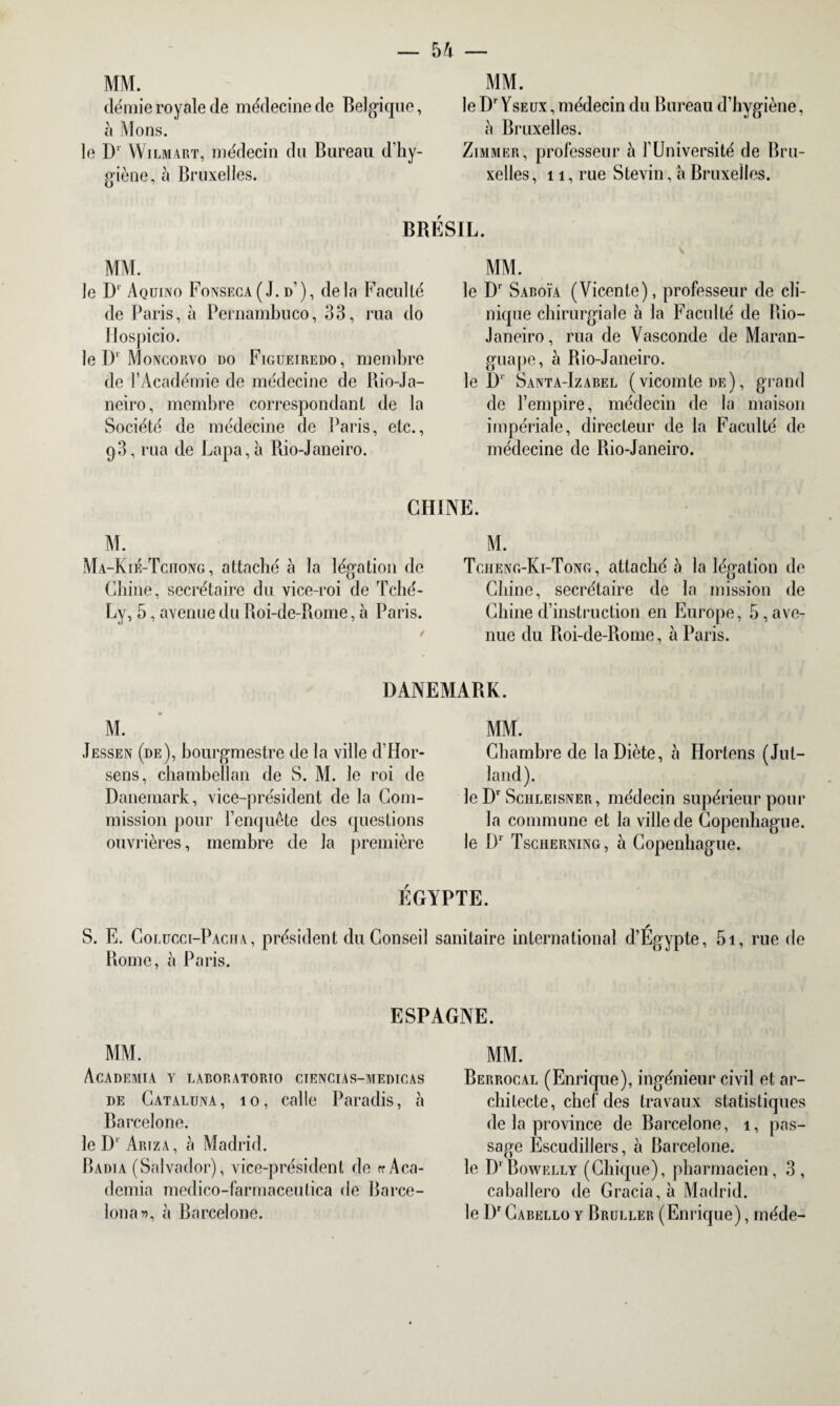 MM. demie royale de médecine de Belgique, à Mons. le Dr Wilmart, médecin du Bureau d’hy¬ giène, à Bruxelles. MM. le Dr Yseux , médecin du Bureau d’hygiène, à Bruxelles. Zimmer, professeur à l’Université de Bru¬ xelles ,11, rue Stevin, a Bruxelles. BRESIL. MM. le D1' Aqüiivo Fonseca ( J. d’), de là Faculté de Paris, à Pernambuco, 33, rua do Hospicio. le D' Moncorvo do Figueiredo, membre de l’Académie de médecine de Rio-Ja- neiro, membre correspondant de la Société de médecine de Paris, etc., q3, rua de Lapa, à Rio-Janeiro. MM. le Dr Saboïa (Vicente), professeur de cli¬ nique chirurgiale à la Faculté de Rio- Janeiro , rua de Vasconde de Maran- guape, à Rio-Janeiro. le D1' Santa-Izabel (vicomte de), grand de l’empire, médecin de la maison impériale, directeur de la Faculté de médecine de Rio-Janeiro. CHINE. M. Ma-Kié-Tchong, attaché à la légation de Chine, secrétaire du vice-roi de Tché- Ly, 5, avenue du Roi-de-Rome, à Paris. M. Tcheng-Ki-Tong, attaché à la légation de Chine, secrétaire de la mission de Chine d’instruction en Europe, 5,ave¬ nue du Roi-de-Rome, à Paris. DANEMARK. M. Jessen (de), bourgmestre de la ville d’Hor- sens, chambellan de S. M. le roi de Danemark, vice-président de la Com¬ mission pour l’enquête des questions ouvrières, membre de la première MM. Chambre de la Diète, à Hortens (Jul- land). leDr Schleisner, médecin supérieur pour la commune et la ville de Copenhague, le Dr Tscherning, à Copenhague. EGYPTE. S. E. Colucci-Pacha, président du Conseil sanitaire international d’Égypte, 5i, rue de Rome, à Paris. ESPAGNE. MM. ACADEMIA Y LABORATORTO CIENCIAS-MEDICAS de Cataluna , io, calle Paradis, à Barcelone. le D' Ariza, à Madrid. Radia (Salvador), vice-président de erAca- demia medico-farmaceutica de Barce- lona», à Barcelone. MM. Berrocal (Enrique), ingénieur civil et ar¬ chitecte, chef des travaux statistiques de la province de Barcelone, î, pas¬ sage Escudillers, à Barcelone, le D'Bowelly (Chique), pharmacien, 3 , caballero de Gracia, à Madrid, le Dr Cabello y Bruller (Enrique), méde-