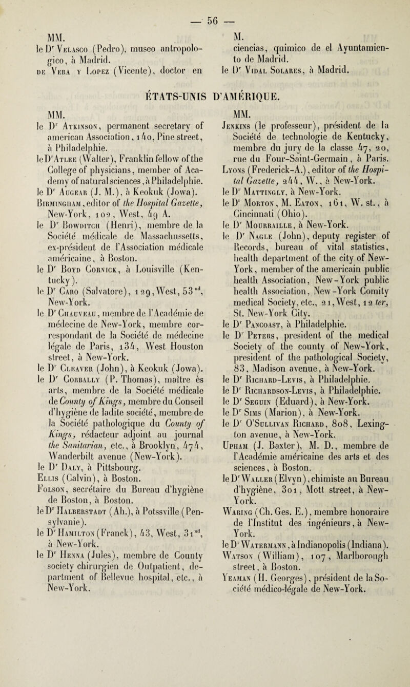 MM. M. leDrVELAsco (Pedro), museo antropolo- ciencias, qaimico de el Avuntamien- gico, à Madrid. to de Madrid. de Vera y Lopez (Vicente), doctor en le l)' Vidal Solares, à Madrid. ÉTATS-UNIS D’AMÉRIQUE. MM. le D1 Atkinson, permanent secretary of arnerican Association, 1 4o, Pine Street, à Philadelphie. leDrATLEE (Waller), Franklin fellow oftlie College of physicians, member of Aca- demy of natural sciences, h Philadelphie. le D1' Augear (J. M.), à Keokuk (Jowa). Birmingham,editor of the Hospital Gazette, New-York, 102, West, 4p A. le Dr Bowditgh (Henri), membre de la Société' médicale de Massachussetts, ex-président de l’Association médicale américaine, à Boston. le D1 Boyd Cornick, à Louisville (Ken¬ tucky ). le Dr Caro (Salvatore), 129, West, 53nd, New-York. le D1'Chauveau, membre de l’Académie de médecine de New-York, membre cor¬ respondant de la Société de médecine légale de Paris, i34, West Houston slreet, à New-York. le Dr Cleaver (John), à Keokuk (Jowa). le Dr Corbally (P. Thomas), maître ès arts, membre de la Société médicale de County of Kings, membre du Conseil d’hygiène de ladite société, membre de la Société pathologique du County of Kings, rédacteur adjoint au journal the Sanitarian, etc., à Brooklyn, Wanderbilt avenue (New-York). le Dr Daly, à Pittsbourg. Ellis (Calvin), à Boston. Folson, secrétaire du Bureau d’hygiène de Boston, à Boston. leDr Halberstadt (Ah.), à Potssville (Pen- sylvanie). le D' Hamilton(Franck), 43, West, 3ind, à New-York. le D1 Henna (Jules), membre de County society chirurgien de Outpatient, dé¬ partaient of Bellevue hospital, etc., à New-York. MM. Jenkins (le professeur), président de la Société de technologie de Kentucky, membre du jury de la classe 47, 20, rue du Four-Saint-Germain, à Paris. Lyons (Frederick-A.), editor of the Hospi¬ tal Gazette, 244, W., à New-York, le Dr Mattingly, à New-York, le Dr Morton, M. Eaton, 161, W. st., à Cincinnati (Ohio), le D* Mourraille, à New-York, le Dr Nagle (John), deputy register of Records, bureau of vital statistics, health deparlment of the city of New- YWk, member of the américain public health Association, New-York public health Association, New-YAork Comity medical Society, etc., 21,West, 12 ter, St. New-York City, le D‘ Pancoast, à Philadelphie, le D1 Peters, president of the medical Society of the county of New-York, president of the pathological Society, 83, Madison avenue, à INew-York. le Dr Richard-Levis, à Philadelphie, le D1 Richardson-Levis, h Philadelphie, le D1 Seguin (Eduard), à New-York, le Dr Sims (Marion), à New-York, le D1 O’Sullivan Richard, 808, Lexing¬ ton avenue, à New-York. Upiiam (J. Baxter), M. D., membre de l’Académie américaine des arts et des sciences, à Boston. le Dr Waller (Elvvn ), chimiste au Bureau d’hygiène, 3oi , Mott street, à New- York. Waring (Ch. Ges. E.), membre honoraire de l’Institut des ingénieurs, à New- York. le D' Watermann , à Indianopolis (lndiana ). Watson (William), 107, Marlborough street, à Boston. Yeaman (H. Georges), président de la So¬ ciété médico-légale de New-York.