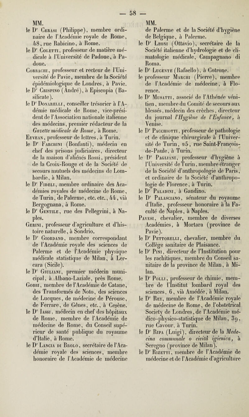 MM. le Dl Cerasi (Philippe), membre ordi¬ naire de l’Académie royale de Rome, 48, rue Rabicino, à Rome. le D‘ Coletti, professeur de matière mé¬ dicale à l’Université de Padoue, à Pa- doue. Corrachi, professeur et recteur de l’Uni- versité de Pavie, membre de la Société épidémiologique de Londres, à Pavie. le D* Crispino (André), à Episcopia (Ba- silicate). le D' Donarelli, conseiller trésorier à i’A- démie médicale de Rome, vice-prési¬ dent de l’Association nationale italienne des médecins, premier rédacteur de la Gazette médicale de Rome, à Rome. Eyvean, professeur de lettres, à Turin. le Dr Farciiini (Bonfanti), médecin en chef des prisons judiciaires, directeur de la maison d’aliénés Rossi, président de la Croix-Rouge et de la Société de secours mutuels des médecins de Lom¬ bardie, à Milan. le D1 Fideli, membre ordinaire des Aca¬ démies royales de médecine de Rome, de Turin, de Palerme, etc. etc., 44 , via Bergognana, à Rome. le D1 Gentile , rue des Pellegrini, à Na¬ ples. Gerini, professeur d’agriculture et d’his¬ toire naturelle, à Sondrio. le Dr Giordano, membre correspondant de l’Académie royale des sciences de Palerme et de l’Académie physique médicale statistique de Milan, à Ler- cara (Sicile). le Dr Giuliani, premier médecin muni¬ cipal, à/Albano-Laziale, près Rome. Gorbi, membre de l’Académie de Gatane, des Transformés de Noto, des sciences de Lucques, de médecine de Pérouse, de Ferrare, de Gênes, etc., à Cesène. le Dr Iassi , médecin en chef des hôpitaux de Rome, membre de l’Académie de médecine de Rome, du Conseil supé¬ rieur de santé publique du royaume d’Italie, à Rome. le D1 Lancia di Brolo, secrétaire de l’Aca¬ démie royale des sciences, membre honoraire de l’Académie de médecine MM. de Palerme et de la Société d’hygiène de Belgique, à Palerme. le Dr Leoni (Ottavio), secrétaire de la Société italienne d’hydrologie et de cli¬ matologie médicale, Campagnano di Roma. le Dr Lucente (Rafaello), à Cotrone. le professeur Marciii (Pierre), membre de l’Académie de médecine, à Flo¬ rence. le Dr Musatti, associé de l’Athénée véni¬ tien , membre du Comité de secours aux blessés, médecin des crèches, directeur du journal VHygiène de VEnfance, à Venise. le D1 Pacchiotti, professeur de pathologie et de clinique chirurgicale à l’Univer¬ sité de Turin, ü5, rue Saint-François- de-Paule, à Turin. le Dr Pagliani, professeur d’hygiène à l’Université de Turin, membre étranger de la Société d’anthropologie de Paris, et ordinaire de la Société d’anthropo¬ logie de Florence, à Turin, le D1 Paladini, à Gandino. le D1 Palasciano, sénateur du royaume d’Italie, professeur honoraire à la Fa¬ culté de Naples, à Naples. Pavesi, chevalier, membre de diverses Académies, à Mortara (province de Pavie). le D1 Pettorelli, chevalier, membre du Collège sanitaire de Plaisance, le Dr Pini, directeur de l’Institution pour les rachitiques, membre du Conseil sa¬ nitaire de la province de Milan, à Mi¬ lan. le D1 Polli, professeur de chimie, mem¬ bre de l’Institut lombard royal des sciences, 6, via Amédée, à Milan, le D1 Rey, membre de l’Académie royale de médecine de Rome, de l’obstétrical Society de Londres, de l’Académie mé¬ dico-physico-statistique de Milan, 3q, rue Cavour, à Turin, le D‘ Ripa (Luigi), directeur de la Mede- cina communale o civitâ igienica, h Sercgno (province de Milan), le D1 Rizetti, membre de l’Académie de médecine et de l’Académie d’agriculture