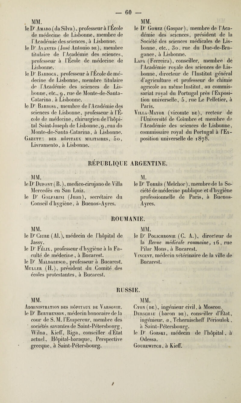 . MM. r le Dr Amado (da Silva), professeur à l'Ecole de médecine de Lisbonne, membre de l’Académie des sciences, à Lisbonne. le D1 Avantes (José Anlonio de), membre titulaire de l’Académie des sciences, professeur à l'Ecole de médecine de Lisbonne. le D‘ Barboca, professeur à l’Ecole de mé¬ decine de Lisbonne, membre titulaire de l’Académie des sciences de Lis¬ bonne, etc., 9, rue de Monte-de-Santa- Gatarina, à Lisbonne. le I)1 Barbosa, membre de l’Académie des sciences de Lisbonne, professeur à l’E¬ cole de médecine, chirurgien de l’hôpi¬ tal Saint-Joseph de Lisbonne, 9 ,rua do Monte-de-Santa-Catarina, à Lisbonne. Gazette des hôpitaux militaires, 5o, Livramenlo, à Lisbonne. MM. le D‘ Gomez (Gaspar), membre de l’Aca¬ démie des sciences, président de la Société des sciences médicales de Lis¬ bonne, etc., 3o, rue du Duc-de-Bra- gance, à Lisbonne. Lapa (Ferreira), conseiller, membre de l’Académie royale des sciences de Lis¬ bonne, directeur de l’Institut général d’agriculture et professeur de chimie agricole au même Institut, au commis¬ sariat royal du Portugal près l’Exposi¬ tion universelle, 5, rue Le Pelletier, à Paris. Villà-Mayor (vicomte de), recteur de l’Université de Coïmbre et membre de l’Académie des sciences de Lisbonne, commissaire royal du Portugal à l’Ex¬ position universelle de 1878. RÉPUBLIQUE ARGENTINE. MM. le D' Dupont ( B. ), medico-cirujano de Villa Mercedès en San Luiz. le D1 Golfarini (Juan), secrétaire du Gonseil d'hygiène, à Buenos-Ayres. M. le D‘ Torrès (Melchor), membre de la So¬ ciété de médecine publique et d’bvgiène professionnelle de Paris, à Buenos- Ayres. ROUMANIE. MM. le DrCiure (AL), médecin de l’hôpital de Jassy. le D* Félix, professeur d’hygiène à la Fa¬ culté de médecine, à Bucarest, le D‘ Maldaresco , professeur à Bucarest. Muller (H.), président du Comité des écoles protestantes, à Bucarest. MM. le D1 Polichronie (G. A.), directeur de la Revue médicale roumaine, 16, rue Pilai* Mous, à Bucarest. Vincent, médecin vétérinaire de la ville de Bucarest. RUSSIE. MM. Administration des hôpitaux de Varsovie. le Dr Berthenson , médecin honoraire de la cour de S. M. l’Empereur, membre des ' sociétés savantes de Saint-Pétersbourg, Wilna, Kielï, Riga, conseiller d’Etat actuel, Hôpital-baraque, Perspective grecque, à Saint-Pétersbourg. MM. Cyon (de), ingénieur civil, a Moscouv Derschau (baron de), conseiller d’Etat, ingénieur, -2, Tchernischefï Perioulok , h Saint-Pétersbourg. le Dr Gorski, médecin de l’hôpital, à Odessa. Gourewitcii, à Kielf. /