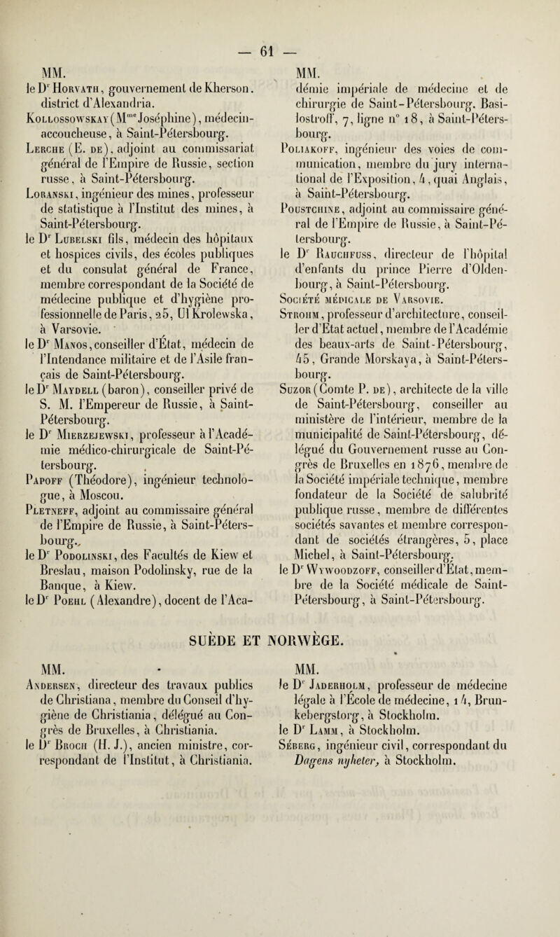 le D1 Horvatii , gouvernement de Kherson. district d’Alexandria. KoLLossowsKAY(Mme Joséphine), médecin- accoucheuse , à Saint-Pétersbourg. Lerche (E. de), adjoint au commissariat général de l’Empire de Russie, section russe, à Saint-Pétersbourg. Loranski, ingénieur des mines, professeur de statistique à l’Institut des mines, à Sain t-P é tersbou rg. le Dr Lubelski fils, médecin des hôpitaux et hospices civils, des écoles publiques et du consulat général de France, membre correspondant de la Société de médecine publique et d’hygiène pro¬ fessionnelle de Paris, 25, LU Krolewska, à Varsovie. ' leD‘ Manos, conseiller d’Etat, médecin de l’Intendance militaire et de l’Asile fran¬ çais de Saint-Pétersbourg. leDr Maydell (baron), conseiller privé de S. M. l’Empereur de Russie, à Saint- Pétersbourg. le Dr Mierzejewski , professeur à l’Acadé¬ mie médico-chirurgicale de Saint-Pé¬ tersbourg. Papoff (Théodore), ingénieur technolo¬ gue, à Moscou. Pletneff, adjoint au commissaire général de l’Empire de Russie, à Saint-Péters¬ bourg., leDr Podolinski, des Facultés de Kiew et Breslau, maison Podolinsky, rue de la Banque, à Kiew. leD‘ Poehl (Alexandre),docent de l’Aca- MM. démie impériale de médecine et de chirurgie de Saint-Pétersbourg. Basi- lostroff, 7, ligne n° 18, à Saint-Péters¬ bourg. Poliakoff, ingénieur des voies de com¬ munication, membre du jury interna¬ tional de l’Exposition, 4 , quai Anglais, à Saint-Pétersbourg. Poustciiine , adjoint au commissaire géné¬ ral de l’Empire de Russie, à Saint-Pé¬ tersbourg. le Dp Rauciifüss, directeur de l’hôpital d’enfants du prince Pierre d’Olden¬ bourg^ Saint-Pétersbourg. Société médicale de Varsovie. Stroiim, professeur d’architecture, conseil¬ ler d’Etat actuel, membre de l’Académie des beaux-arts de Saint-Pétersbourg, 45, Grande Morskaya,à Saint-Péters¬ bourg. Suzor(Comte P. de), architecte de la ville de Saint-Pétersbourg, conseiller au ministère de l’intérieur, membre de la municipalité de Saint-Pétersbourg, dé¬ légué du Gouvernement russe au Con¬ grès de Bruxelles en 1876, membre de la Société impériale technique, membre fondateur de la Société de salubrité publique russe, membre de différentes sociétés savantes et membre correspon¬ dant de sociétés étrangères, 5, place Michel, à Saint-Pétersbourg. le Dr Wywoodzoff, conseiller d’Etat, mem¬ bre de la Société médicale de Saint- Pétersbourg, à Saint-Pétersbourg. SUÈDE ET NORWÈGE. MM. Andersen, directeur des travaux publics de Christiana, membre du Conseil d’hy¬ giène de Christiania, délégué au Con¬ grès de Bruxelles, à Christiania, le D‘ Brocii (H. J.), ancien ministre, cor¬ respondant de l’Institut, à Christiania. MM. le D'Jaderiiolm, professeur de médecine légale à l’Ecole de médecine, 14, Brun- kebergstorg, à Stockholm, le D' Lamm, à Stockholm. Séberg, ingénieur civil, correspondant du Dagens mjheler, à Stockholm.