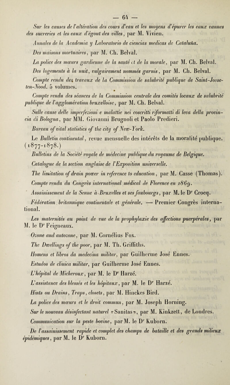 Sur les causes de Valtération des cours d’eau et les moyens d’épurer les eaux vannes des sucreries et les eaux d’égout des villes, par M. Vivien. Annales de la Academia y Laboratorio de ciencias medicas de Cataluna. Des maisons mortuaires, par M. Ch. Belval. La police des mœurs gardienne de la santé et de la morale, par M. Ch. Belval. Des logements à la nuit, vulgairement nommés garnis, par M. Ch. Belval. Compte rendu des travaux de la Commission de salubrité publique de Sainl-Josse- ten-Nood. 5 volumes. Compte rendu des séances de la Commission centrale des comités locaux de salubrité publique de T agglomération bruxelloise, par M. Ch. Belval. Suite cause dette imperfezioni e malattic nei coscritti riformatti di leva délia provin- cia diBologna, par MM. Giovanni Brugnoli et Paolo Predieri. Bureau of vital statistics of tbe city of New-York. Le Bulletin continental, revue mensuelle des intérêts de la moralité publique. ( 1877-1878.) Bulletins de la Société royale de médecine publique du royaume de Belgique. Catalogue de la section anglaise de F Exposition universelle. The limitation of drain power in refer ence to éducation, par M. Casse (Thomas). Compte rendu du Congres international médical de Florence en 186g. Assainissement de la Senne à Bruxelles et ses faubourgs, par M. le Dr Crocq. Fédération britannique continentale et générale. — Premier Congrès interna¬ tional. Les maternités au point de vue de la prophylaxie des affections puerpérales, par M. le Dr Feigneaux. Ozone and antozone, par M. Cornélius Fox. The Dwellings of thepoor, par M. Th. Griffiths. [Ioniens et libros da medecina militar, par Guilherme José Ennes. Estudos de clinica militar, par Guilherme José Ennes. L’hôpital de Micheroux, par M. le Dr Harzé. L’assistance des blessés et les hôpitaux, par M. le Dr Harzé. Hints ou Drains, Traps, closets, par M. Hinckes Bird. La police des mœurs et le droit commun, par M. Joseph Horning. Sur le nouveau désinfectant naturel cr Sanitas », par M. Kinkzett, de Londres. Communication sur la peste bovine, par M. le Dr Kuborn. De l’assainissement rapide et complet des champs de bataille et des grands milieux épidémiques, par M. le Dr Kuborn.