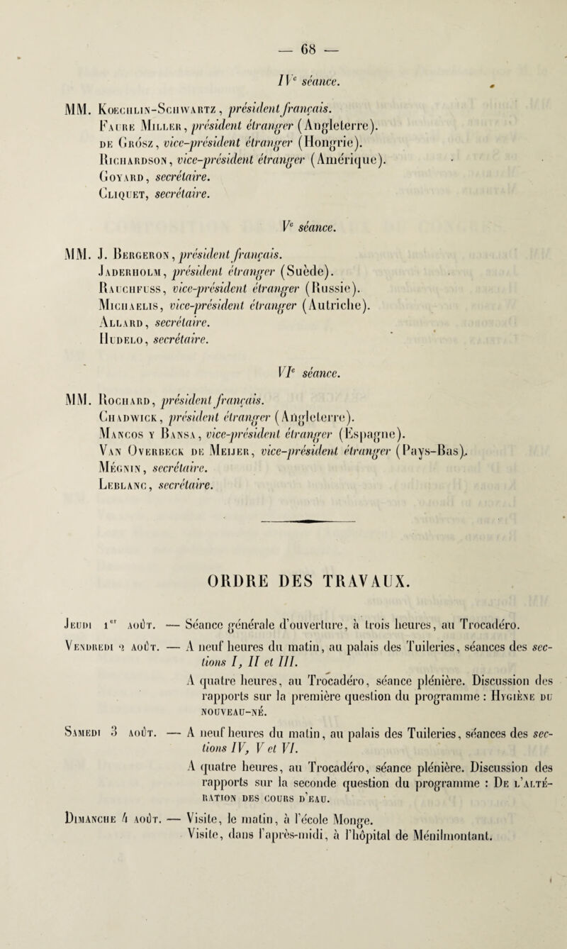 IVe séance. MM. Koeg h lin-Schwartz , président français. Faure Miller, président étranger (Angleterre). de Grosz, vice-président étranger (Hongrie). Richardson, vice-président étranger (Amérique). G oy \rd , secrétaire. Gliquet, secrétaire. Ve séance. MM. J. Bergeron , président français. Jaderiiolm, président étranger (Suède). Rauchflss, vice-président étranger (Russie). Miciiaelis, vice-président étranger (Autriche). Allard, secrétaire. H ud e l o, secré ta ire. VIe séance. MM. Rochard, président français. Chadwick, président étranger (Angleterre). Mancos y Bansa, vice-président étranger (Espagne). Van Overbeck de Meijer, vice-président étranger (Pays-Bas).. Mégnin, secrétaire. Leblanc, secrétaire. ORDRE DES TRAVAUX. Jeudi ier août. Séance générale d’ouverture, à trois heures, au Trocadéro. Vendredi o. août. — A neuf heures du matin, au palais des Tuileries, séances des sec¬ tions I, II et III. A quatre heures, au Trocadéro, séance plénière. Discussion des rapports sur la première question du programme : Hygiène du nouveau-né. Samedi 3 août. A neuf heures du matin, au palais des Tuileries, séances des sec¬ tions IV, V et VI. A quatre heures, au Trocadéro, séance plénière. Discussion des rapports sur la seconde question du programme : De l’alté¬ ration DES COURS d’eau. Dimanche h août. — Visite, Je matin, à l’école Monge. Visite, dans 1 après-midi, à l’hôpital de Ménilmontant. I